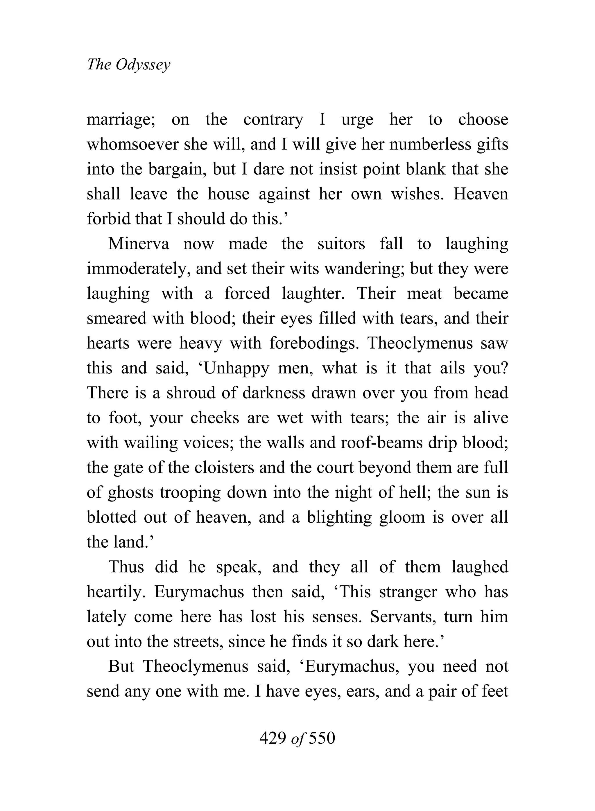 The Odyssey


marriage; on the contrary I urge her to choose
whomsoever she will, and I will give her numberless gifts
into the bargain, but I dare not insist point blank that she
shall leave the house against her own wishes. Heaven
forbid that I should do this.’
   Minerva now made the suitors fall to laughing
immoderately, and set their wits wandering; but they were
laughing with a forced laughter. Their meat became
smeared with blood; their eyes filled with tears, and their
hearts were heavy with forebodings. Theoclymenus saw
this and said, ‘Unhappy men, what is it that ails you?
There is a shroud of darkness drawn over you from head
to foot, your cheeks are wet with tears; the air is alive
with wailing voices; the walls and roof-beams drip blood;
the gate of the cloisters and the court beyond them are full
of ghosts trooping down into the night of hell; the sun is
blotted out of heaven, and a blighting gloom is over all
the land.’
   Thus did he speak, and they all of them laughed
heartily. Eurymachus then said, ‘This stranger who has
lately come here has lost his senses. Servants, turn him
out into the streets, since he finds it so dark here.’
   But Theoclymenus said, ‘Eurymachus, you need not
send any one with me. I have eyes, ears, and a pair of feet

                        429 of 550
 