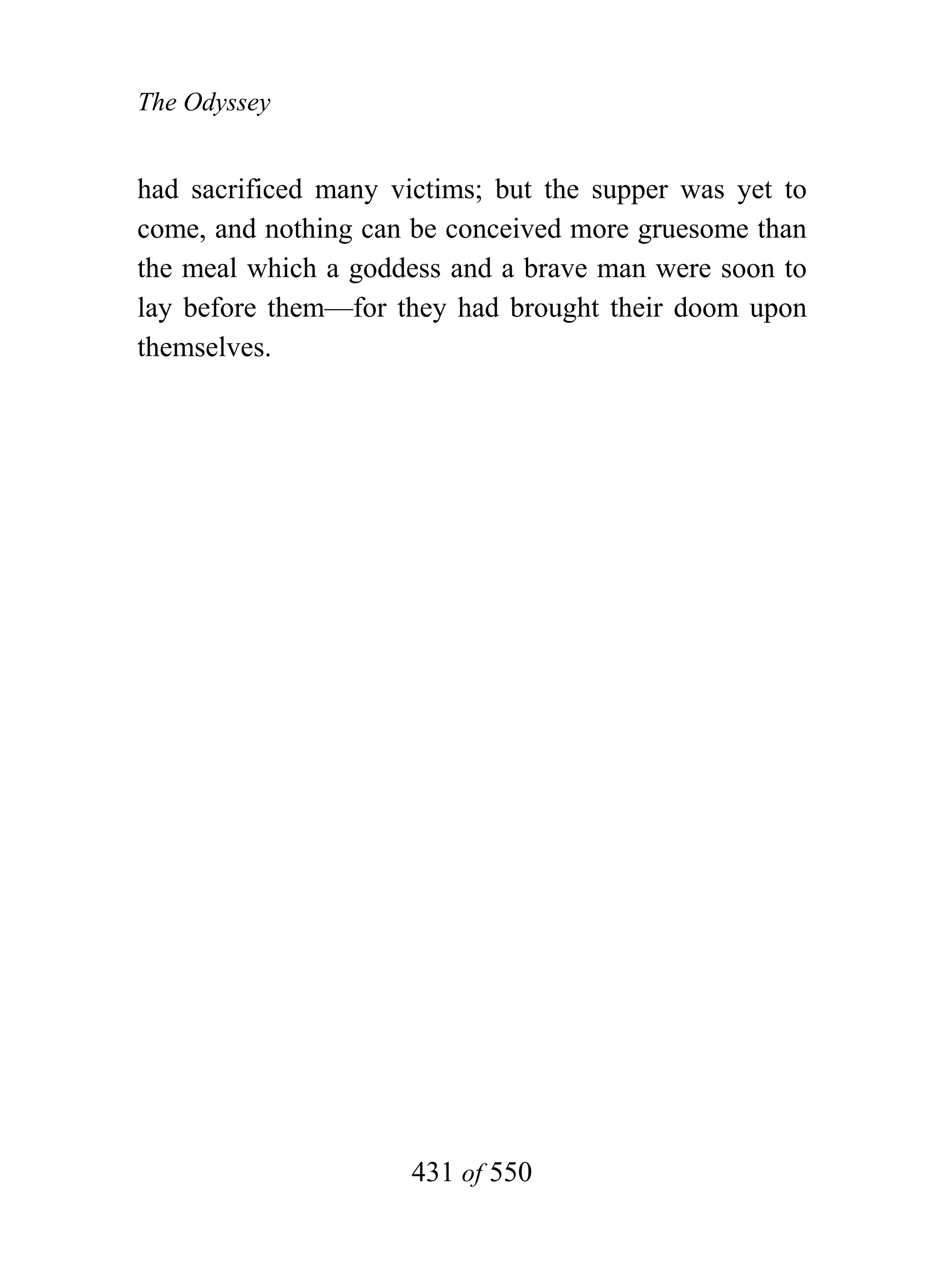 The Odyssey


had sacrificed many victims; but the supper was yet to
come, and nothing can be conceived more gruesome than
the meal which a goddess and a brave man were soon to
lay before them—for they had brought their doom upon
themselves.




                      431 of 550
 