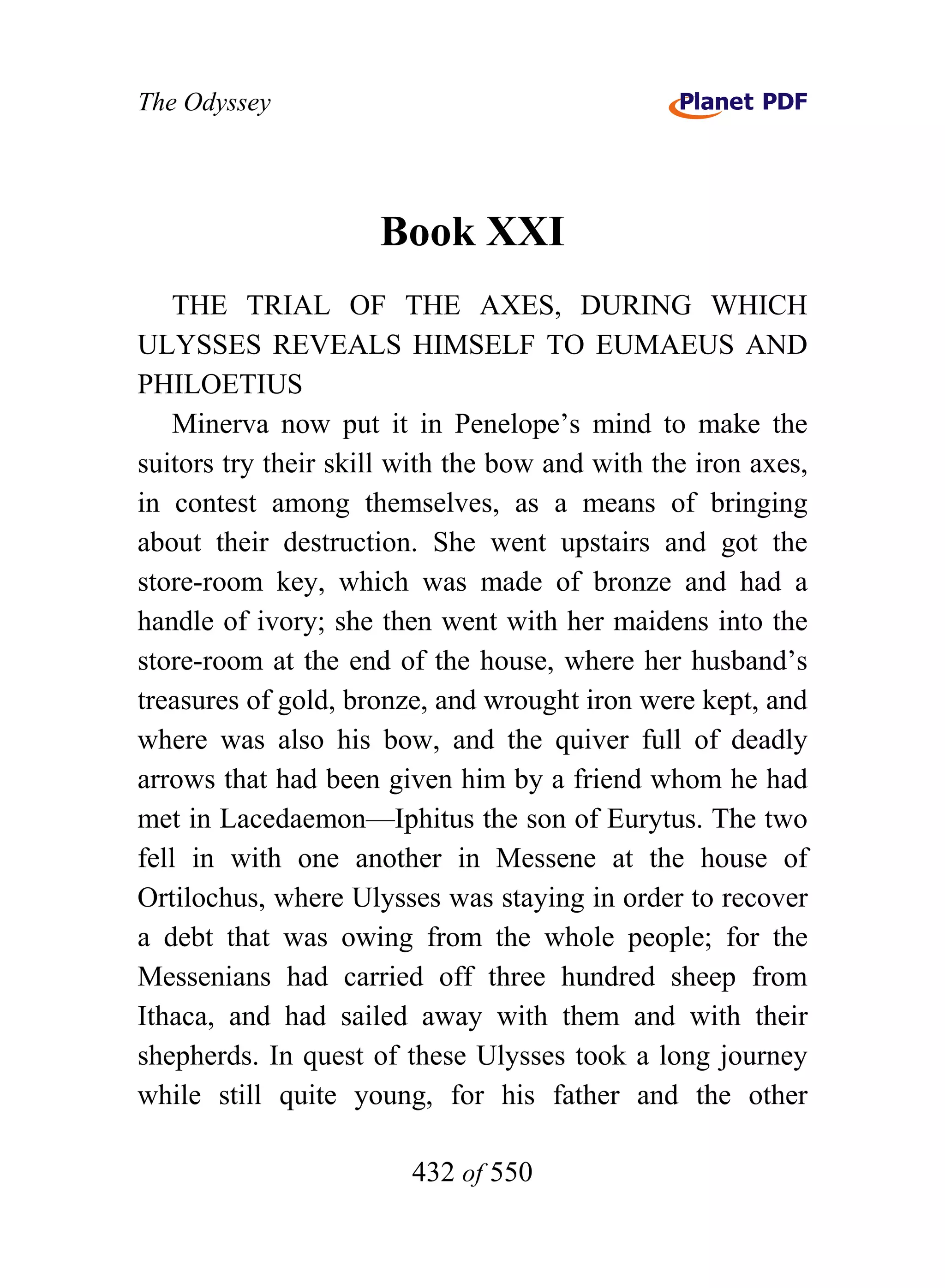 The Odyssey




                     Book XXI
    THE TRIAL OF THE AXES, DURING WHICH
ULYSSES REVEALS HIMSELF TO EUMAEUS AND
PHILOETIUS
    Minerva now put it in Penelope’s mind to make the
suitors try their skill with the bow and with the iron axes,
in contest among themselves, as a means of bringing
about their destruction. She went upstairs and got the
store-room key, which was made of bronze and had a
handle of ivory; she then went with her maidens into the
store-room at the end of the house, where her husband’s
treasures of gold, bronze, and wrought iron were kept, and
where was also his bow, and the quiver full of deadly
arrows that had been given him by a friend whom he had
met in Lacedaemon—Iphitus the son of Eurytus. The two
fell in with one another in Messene at the house of
Ortilochus, where Ulysses was staying in order to recover
a debt that was owing from the whole people; for the
Messenians had carried off three hundred sheep from
Ithaca, and had sailed away with them and with their
shepherds. In quest of these Ulysses took a long journey
while still quite young, for his father and the other

                        432 of 550
 