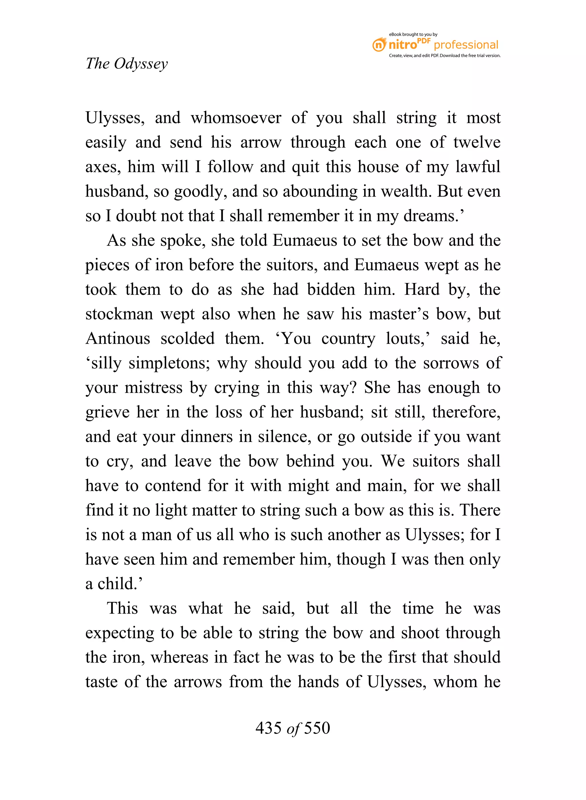 eBook brought to you by



                                             Create, view, and edit PDF. Download the free trial version.

The Odyssey


Ulysses, and whomsoever of you shall string it most
easily and send his arrow through each one of twelve
axes, him will I follow and quit this house of my lawful
husband, so goodly, and so abounding in wealth. But even
so I doubt not that I shall remember it in my dreams.’
    As she spoke, she told Eumaeus to set the bow and the
pieces of iron before the suitors, and Eumaeus wept as he
took them to do as she had bidden him. Hard by, the
stockman wept also when he saw his master’s bow, but
Antinous scolded them. ‘You country louts,’ said he,
‘silly simpletons; why should you add to the sorrows of
your mistress by crying in this way? She has enough to
grieve her in the loss of her husband; sit still, therefore,
and eat your dinners in silence, or go outside if you want
to cry, and leave the bow behind you. We suitors shall
have to contend for it with might and main, for we shall
find it no light matter to string such a bow as this is. There
is not a man of us all who is such another as Ulysses; for I
have seen him and remember him, though I was then only
a child.’
    This was what he said, but all the time he was
expecting to be able to string the bow and shoot through
the iron, whereas in fact he was to be the first that should
taste of the arrows from the hands of Ulysses, whom he

                         435 of 550
 