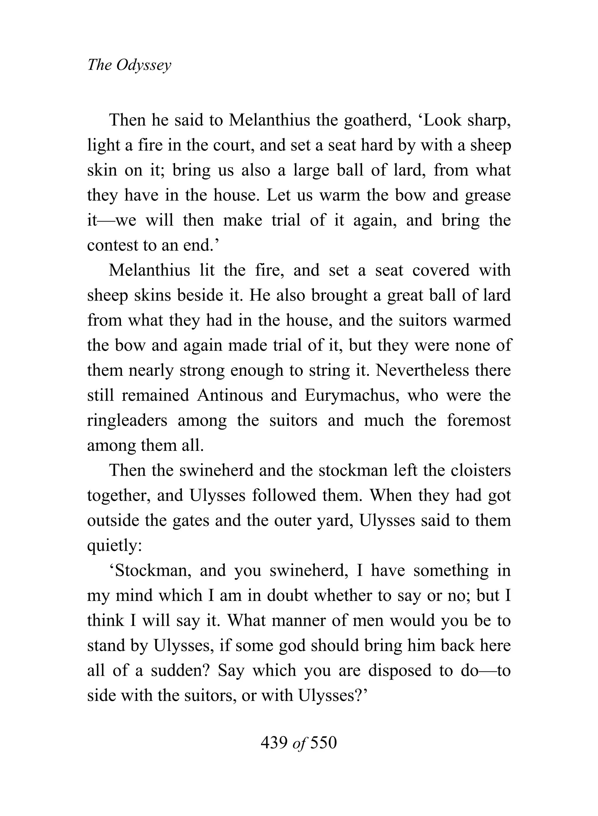 The Odyssey


    Then he said to Melanthius the goatherd, ‘Look sharp,
light a fire in the court, and set a seat hard by with a sheep
skin on it; bring us also a large ball of lard, from what
they have in the house. Let us warm the bow and grease
it—we will then make trial of it again, and bring the
contest to an end.’
    Melanthius lit the fire, and set a seat covered with
sheep skins beside it. He also brought a great ball of lard
from what they had in the house, and the suitors warmed
the bow and again made trial of it, but they were none of
them nearly strong enough to string it. Nevertheless there
still remained Antinous and Eurymachus, who were the
ringleaders among the suitors and much the foremost
among them all.
    Then the swineherd and the stockman left the cloisters
together, and Ulysses followed them. When they had got
outside the gates and the outer yard, Ulysses said to them
quietly:
    ‘Stockman, and you swineherd, I have something in
my mind which I am in doubt whether to say or no; but I
think I will say it. What manner of men would you be to
stand by Ulysses, if some god should bring him back here
all of a sudden? Say which you are disposed to do—to
side with the suitors, or with Ulysses?’

                         439 of 550
 