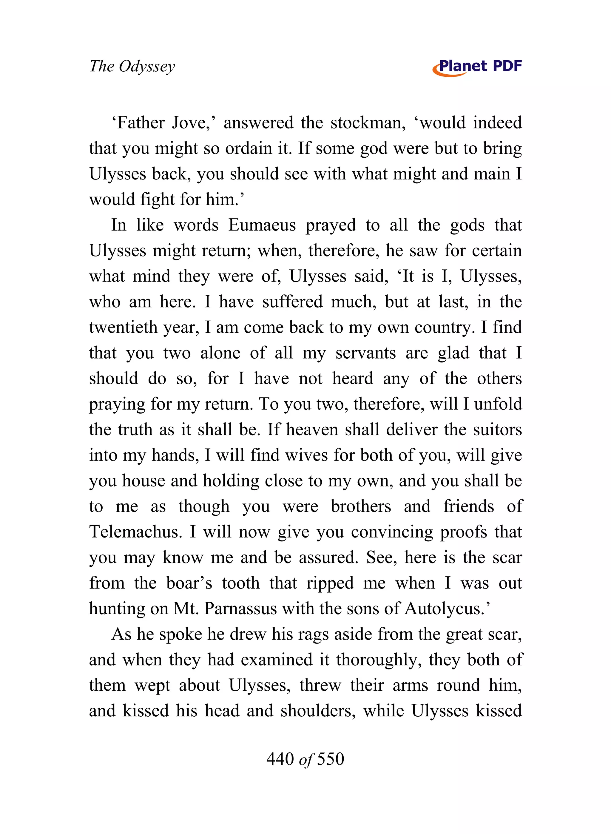 The Odyssey


   ‘Father Jove,’ answered the stockman, ‘would indeed
that you might so ordain it. If some god were but to bring
Ulysses back, you should see with what might and main I
would fight for him.’
   In like words Eumaeus prayed to all the gods that
Ulysses might return; when, therefore, he saw for certain
what mind they were of, Ulysses said, ‘It is I, Ulysses,
who am here. I have suffered much, but at last, in the
twentieth year, I am come back to my own country. I find
that you two alone of all my servants are glad that I
should do so, for I have not heard any of the others
praying for my return. To you two, therefore, will I unfold
the truth as it shall be. If heaven shall deliver the suitors
into my hands, I will find wives for both of you, will give
you house and holding close to my own, and you shall be
to me as though you were brothers and friends of
Telemachus. I will now give you convincing proofs that
you may know me and be assured. See, here is the scar
from the boar’s tooth that ripped me when I was out
hunting on Mt. Parnassus with the sons of Autolycus.’
   As he spoke he drew his rags aside from the great scar,
and when they had examined it thoroughly, they both of
them wept about Ulysses, threw their arms round him,
and kissed his head and shoulders, while Ulysses kissed

                        440 of 550
 