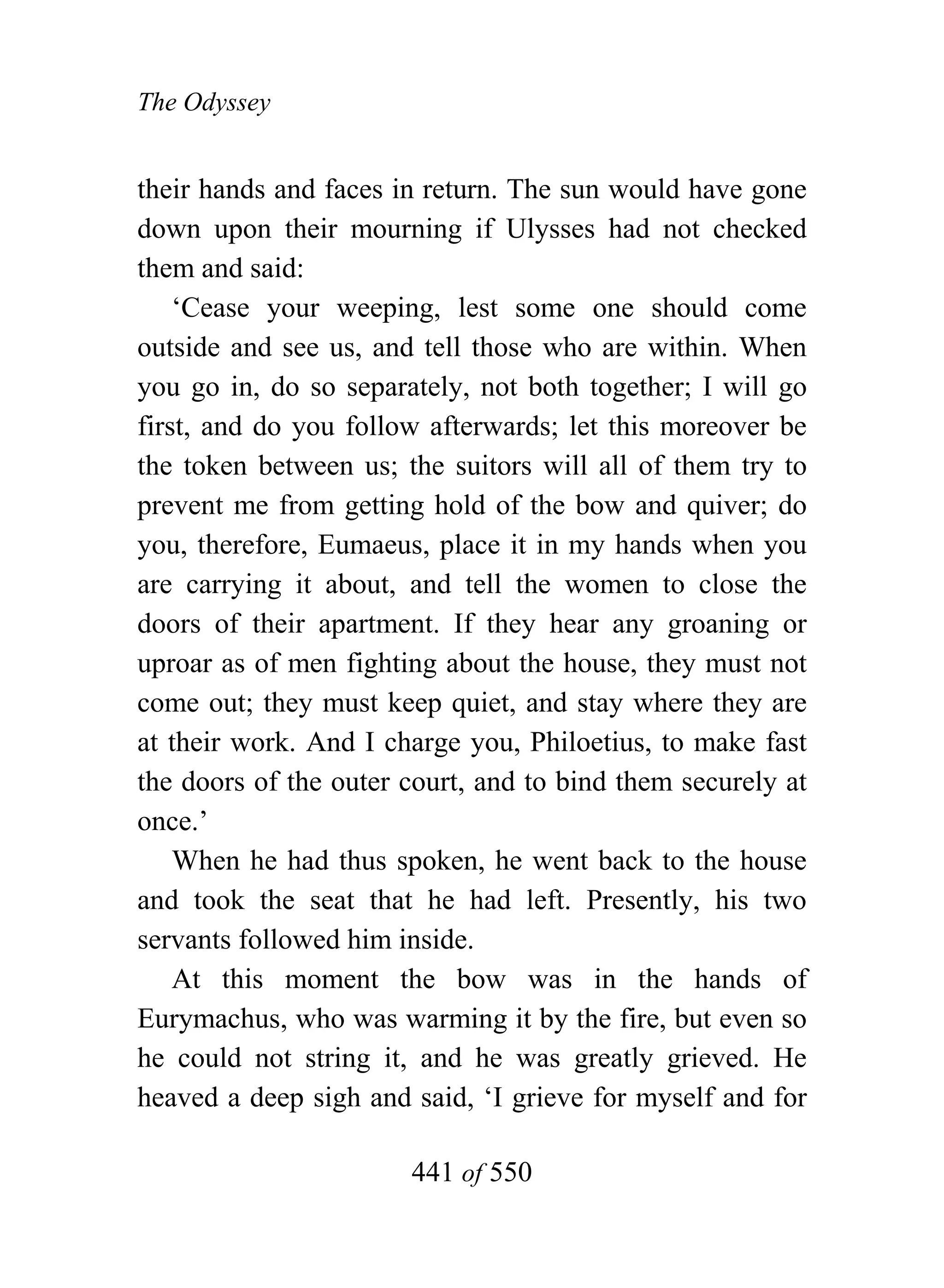 The Odyssey


their hands and faces in return. The sun would have gone
down upon their mourning if Ulysses had not checked
them and said:
    ‘Cease your weeping, lest some one should come
outside and see us, and tell those who are within. When
you go in, do so separately, not both together; I will go
first, and do you follow afterwards; let this moreover be
the token between us; the suitors will all of them try to
prevent me from getting hold of the bow and quiver; do
you, therefore, Eumaeus, place it in my hands when you
are carrying it about, and tell the women to close the
doors of their apartment. If they hear any groaning or
uproar as of men fighting about the house, they must not
come out; they must keep quiet, and stay where they are
at their work. And I charge you, Philoetius, to make fast
the doors of the outer court, and to bind them securely at
once.’
    When he had thus spoken, he went back to the house
and took the seat that he had left. Presently, his two
servants followed him inside.
    At this moment the bow was in the hands of
Eurymachus, who was warming it by the fire, but even so
he could not string it, and he was greatly grieved. He
heaved a deep sigh and said, ‘I grieve for myself and for

                       441 of 550
 