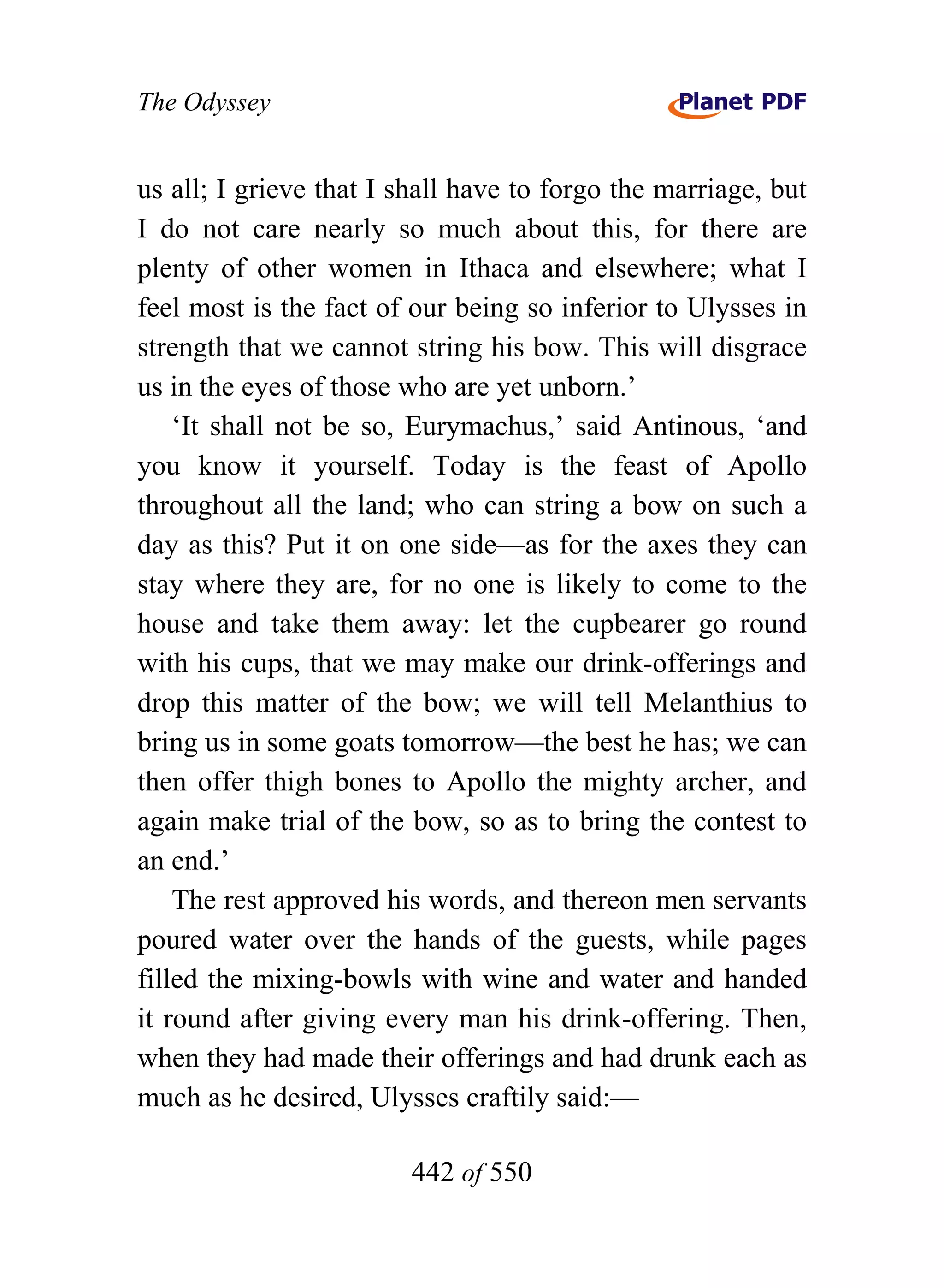 The Odyssey


us all; I grieve that I shall have to forgo the marriage, but
I do not care nearly so much about this, for there are
plenty of other women in Ithaca and elsewhere; what I
feel most is the fact of our being so inferior to Ulysses in
strength that we cannot string his bow. This will disgrace
us in the eyes of those who are yet unborn.’
    ‘It shall not be so, Eurymachus,’ said Antinous, ‘and
you know it yourself. Today is the feast of Apollo
throughout all the land; who can string a bow on such a
day as this? Put it on one side—as for the axes they can
stay where they are, for no one is likely to come to the
house and take them away: let the cupbearer go round
with his cups, that we may make our drink-offerings and
drop this matter of the bow; we will tell Melanthius to
bring us in some goats tomorrow—the best he has; we can
then offer thigh bones to Apollo the mighty archer, and
again make trial of the bow, so as to bring the contest to
an end.’
    The rest approved his words, and thereon men servants
poured water over the hands of the guests, while pages
filled the mixing-bowls with wine and water and handed
it round after giving every man his drink-offering. Then,
when they had made their offerings and had drunk each as
much as he desired, Ulysses craftily said:—

                        442 of 550
 