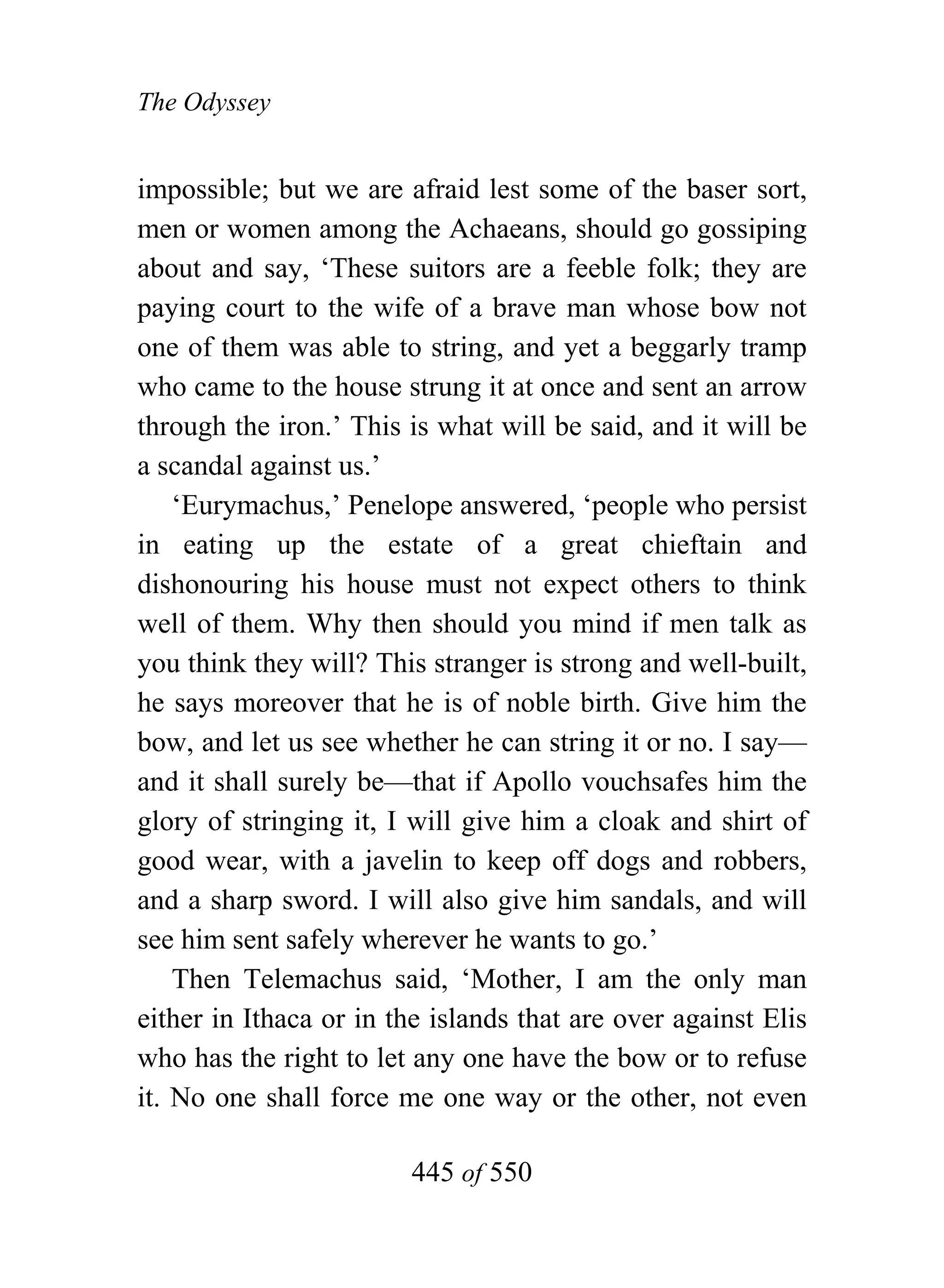 The Odyssey


impossible; but we are afraid lest some of the baser sort,
men or women among the Achaeans, should go gossiping
about and say, ‘These suitors are a feeble folk; they are
paying court to the wife of a brave man whose bow not
one of them was able to string, and yet a beggarly tramp
who came to the house strung it at once and sent an arrow
through the iron.’ This is what will be said, and it will be
a scandal against us.’
    ‘Eurymachus,’ Penelope answered, ‘people who persist
in eating up the estate of a great chieftain and
dishonouring his house must not expect others to think
well of them. Why then should you mind if men talk as
you think they will? This stranger is strong and well-built,
he says moreover that he is of noble birth. Give him the
bow, and let us see whether he can string it or no. I say—
and it shall surely be—that if Apollo vouchsafes him the
glory of stringing it, I will give him a cloak and shirt of
good wear, with a javelin to keep off dogs and robbers,
and a sharp sword. I will also give him sandals, and will
see him sent safely wherever he wants to go.’
    Then Telemachus said, ‘Mother, I am the only man
either in Ithaca or in the islands that are over against Elis
who has the right to let any one have the bow or to refuse
it. No one shall force me one way or the other, not even

                        445 of 550
 