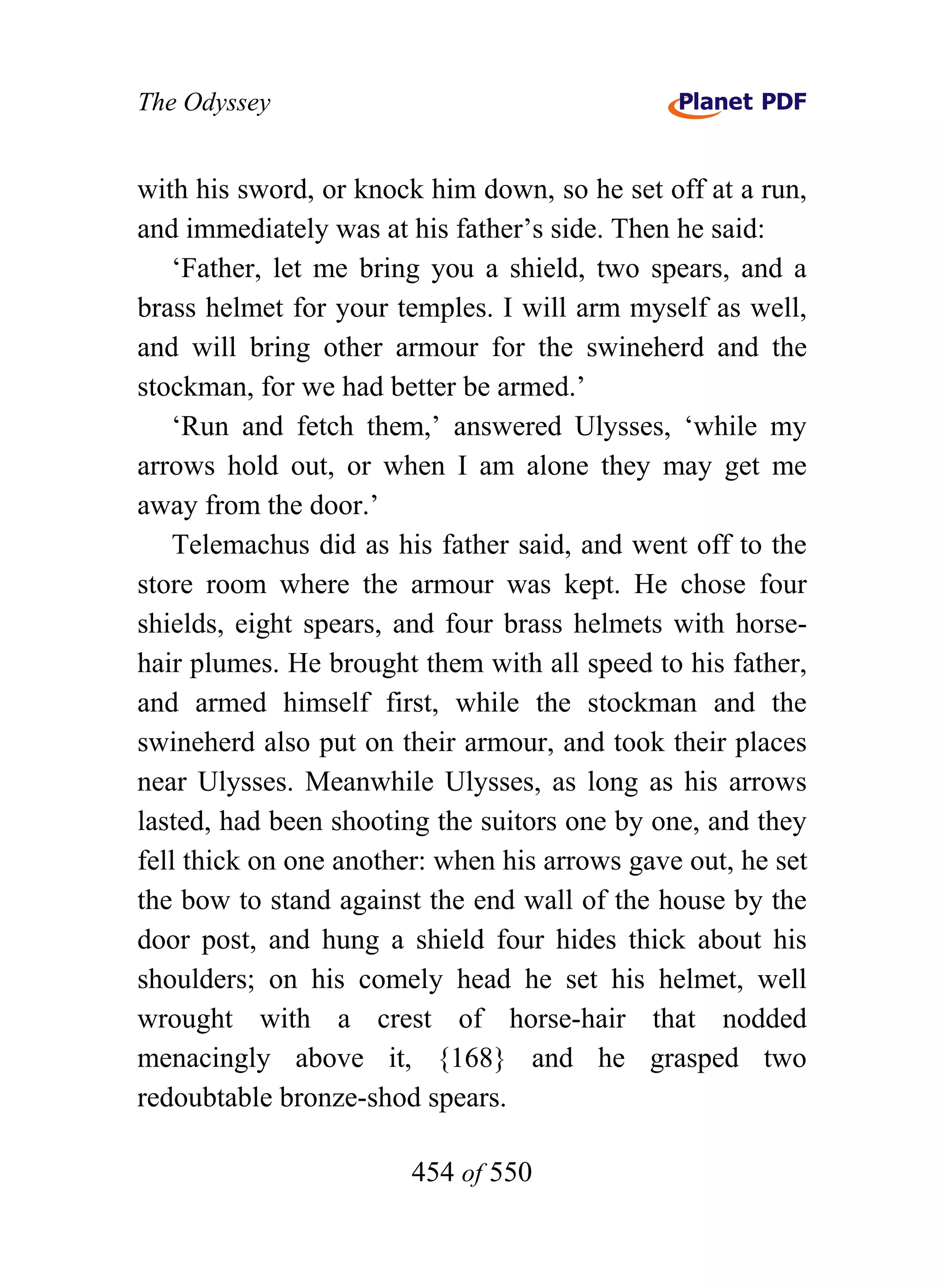 The Odyssey


with his sword, or knock him down, so he set off at a run,
and immediately was at his father’s side. Then he said:
    ‘Father, let me bring you a shield, two spears, and a
brass helmet for your temples. I will arm myself as well,
and will bring other armour for the swineherd and the
stockman, for we had better be armed.’
    ‘Run and fetch them,’ answered Ulysses, ‘while my
arrows hold out, or when I am alone they may get me
away from the door.’
    Telemachus did as his father said, and went off to the
store room where the armour was kept. He chose four
shields, eight spears, and four brass helmets with horse-
hair plumes. He brought them with all speed to his father,
and armed himself first, while the stockman and the
swineherd also put on their armour, and took their places
near Ulysses. Meanwhile Ulysses, as long as his arrows
lasted, had been shooting the suitors one by one, and they
fell thick on one another: when his arrows gave out, he set
the bow to stand against the end wall of the house by the
door post, and hung a shield four hides thick about his
shoulders; on his comely head he set his helmet, well
wrought with a crest of horse-hair that nodded
menacingly above it, {168} and he grasped two
redoubtable bronze-shod spears.

                        454 of 550
 