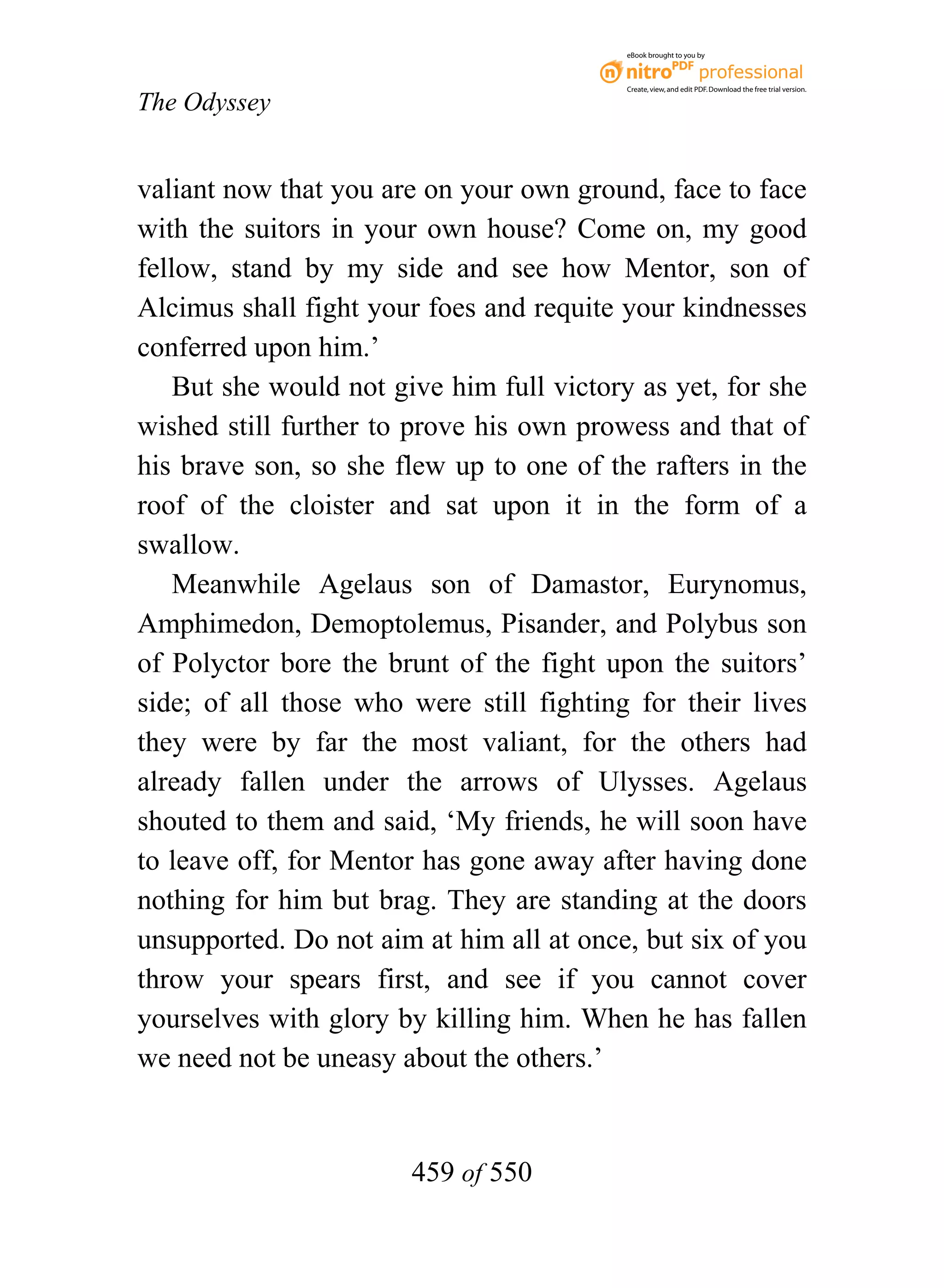 eBook brought to you by



                                           Create, view, and edit PDF. Download the free trial version.

The Odyssey


valiant now that you are on your own ground, face to face
with the suitors in your own house? Come on, my good
fellow, stand by my side and see how Mentor, son of
Alcimus shall fight your foes and requite your kindnesses
conferred upon him.’
    But she would not give him full victory as yet, for she
wished still further to prove his own prowess and that of
his brave son, so she flew up to one of the rafters in the
roof of the cloister and sat upon it in the form of a
swallow.
    Meanwhile Agelaus son of Damastor, Eurynomus,
Amphimedon, Demoptolemus, Pisander, and Polybus son
of Polyctor bore the brunt of the fight upon the suitors’
side; of all those who were still fighting for their lives
they were by far the most valiant, for the others had
already fallen under the arrows of Ulysses. Agelaus
shouted to them and said, ‘My friends, he will soon have
to leave off, for Mentor has gone away after having done
nothing for him but brag. They are standing at the doors
unsupported. Do not aim at him all at once, but six of you
throw your spears first, and see if you cannot cover
yourselves with glory by killing him. When he has fallen
we need not be uneasy about the others.’


                        459 of 550
 