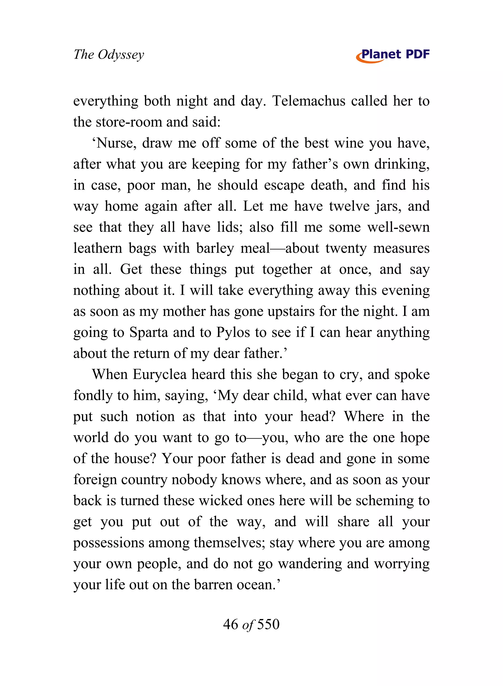 The Odyssey


everything both night and day. Telemachus called her to
the store-room and said:
   ‘Nurse, draw me off some of the best wine you have,
after what you are keeping for my father’s own drinking,
in case, poor man, he should escape death, and find his
way home again after all. Let me have twelve jars, and
see that they all have lids; also fill me some well-sewn
leathern bags with barley meal—about twenty measures
in all. Get these things put together at once, and say
nothing about it. I will take everything away this evening
as soon as my mother has gone upstairs for the night. I am
going to Sparta and to Pylos to see if I can hear anything
about the return of my dear father.’
   When Euryclea heard this she began to cry, and spoke
fondly to him, saying, ‘My dear child, what ever can have
put such notion as that into your head? Where in the
world do you want to go to—you, who are the one hope
of the house? Your poor father is dead and gone in some
foreign country nobody knows where, and as soon as your
back is turned these wicked ones here will be scheming to
get you put out of the way, and will share all your
possessions among themselves; stay where you are among
your own people, and do not go wandering and worrying
your life out on the barren ocean.’

                        46 of 550
 