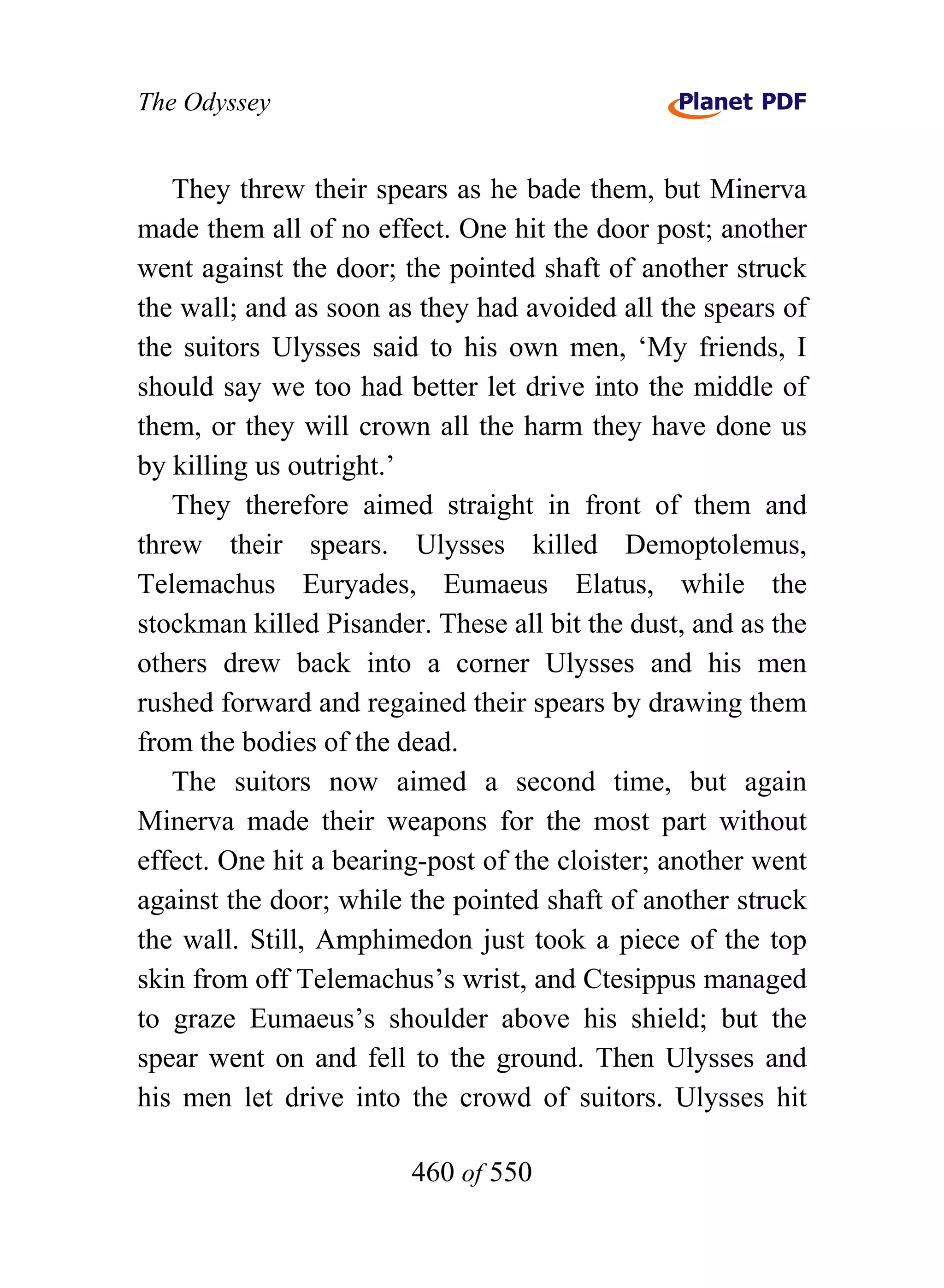The Odyssey


   They threw their spears as he bade them, but Minerva
made them all of no effect. One hit the door post; another
went against the door; the pointed shaft of another struck
the wall; and as soon as they had avoided all the spears of
the suitors Ulysses said to his own men, ‘My friends, I
should say we too had better let drive into the middle of
them, or they will crown all the harm they have done us
by killing us outright.’
   They therefore aimed straight in front of them and
threw their spears. Ulysses killed Demoptolemus,
Telemachus Euryades, Eumaeus Elatus, while the
stockman killed Pisander. These all bit the dust, and as the
others drew back into a corner Ulysses and his men
rushed forward and regained their spears by drawing them
from the bodies of the dead.
   The suitors now aimed a second time, but again
Minerva made their weapons for the most part without
effect. One hit a bearing-post of the cloister; another went
against the door; while the pointed shaft of another struck
the wall. Still, Amphimedon just took a piece of the top
skin from off Telemachus’s wrist, and Ctesippus managed
to graze Eumaeus’s shoulder above his shield; but the
spear went on and fell to the ground. Then Ulysses and
his men let drive into the crowd of suitors. Ulysses hit

                        460 of 550
 