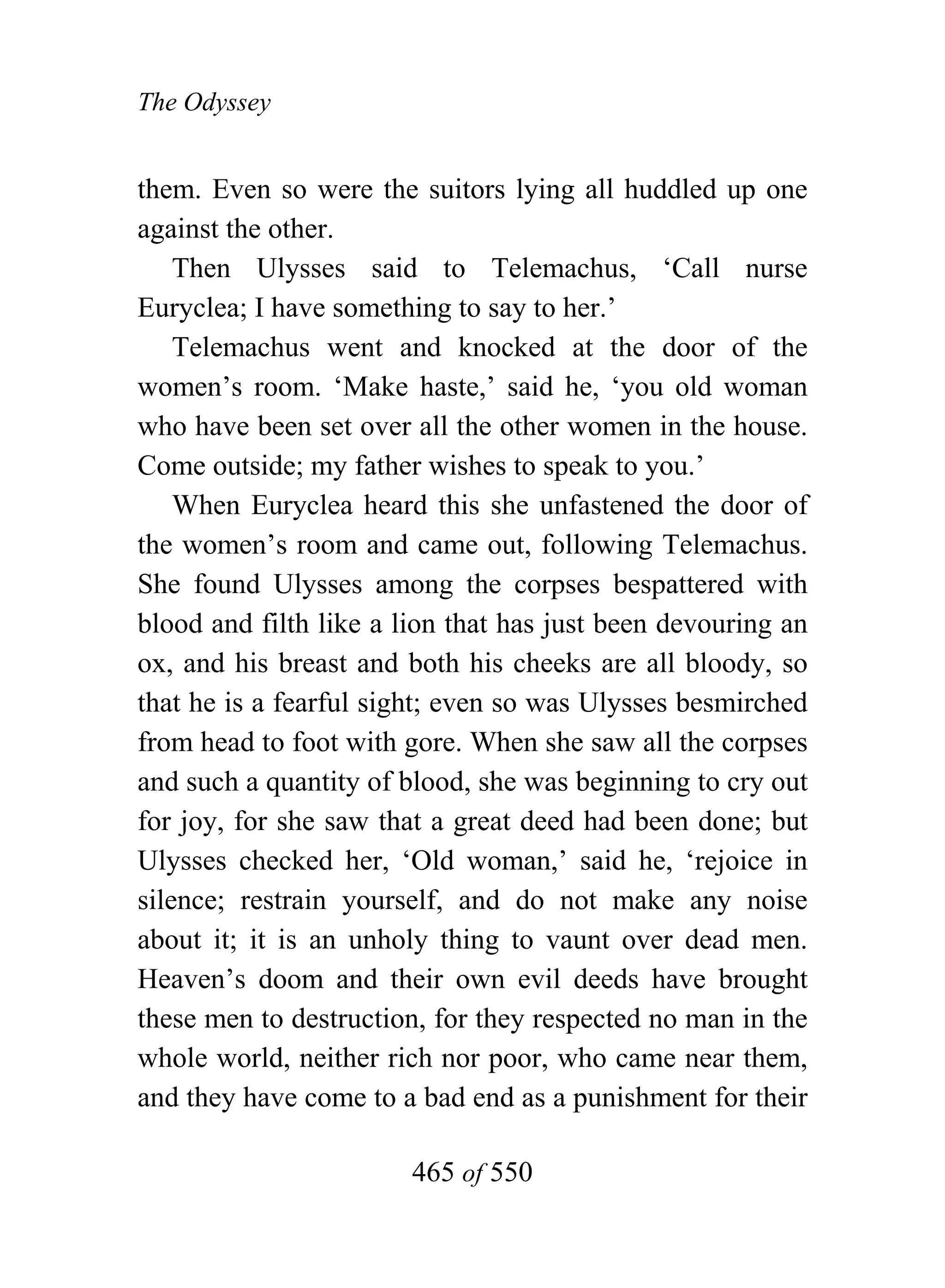 The Odyssey


them. Even so were the suitors lying all huddled up one
against the other.
    Then Ulysses said to Telemachus, ‘Call nurse
Euryclea; I have something to say to her.’
    Telemachus went and knocked at the door of the
women’s room. ‘Make haste,’ said he, ‘you old woman
who have been set over all the other women in the house.
Come outside; my father wishes to speak to you.’
    When Euryclea heard this she unfastened the door of
the women’s room and came out, following Telemachus.
She found Ulysses among the corpses bespattered with
blood and filth like a lion that has just been devouring an
ox, and his breast and both his cheeks are all bloody, so
that he is a fearful sight; even so was Ulysses besmirched
from head to foot with gore. When she saw all the corpses
and such a quantity of blood, she was beginning to cry out
for joy, for she saw that a great deed had been done; but
Ulysses checked her, ‘Old woman,’ said he, ‘rejoice in
silence; restrain yourself, and do not make any noise
about it; it is an unholy thing to vaunt over dead men.
Heaven’s doom and their own evil deeds have brought
these men to destruction, for they respected no man in the
whole world, neither rich nor poor, who came near them,
and they have come to a bad end as a punishment for their

                        465 of 550
 