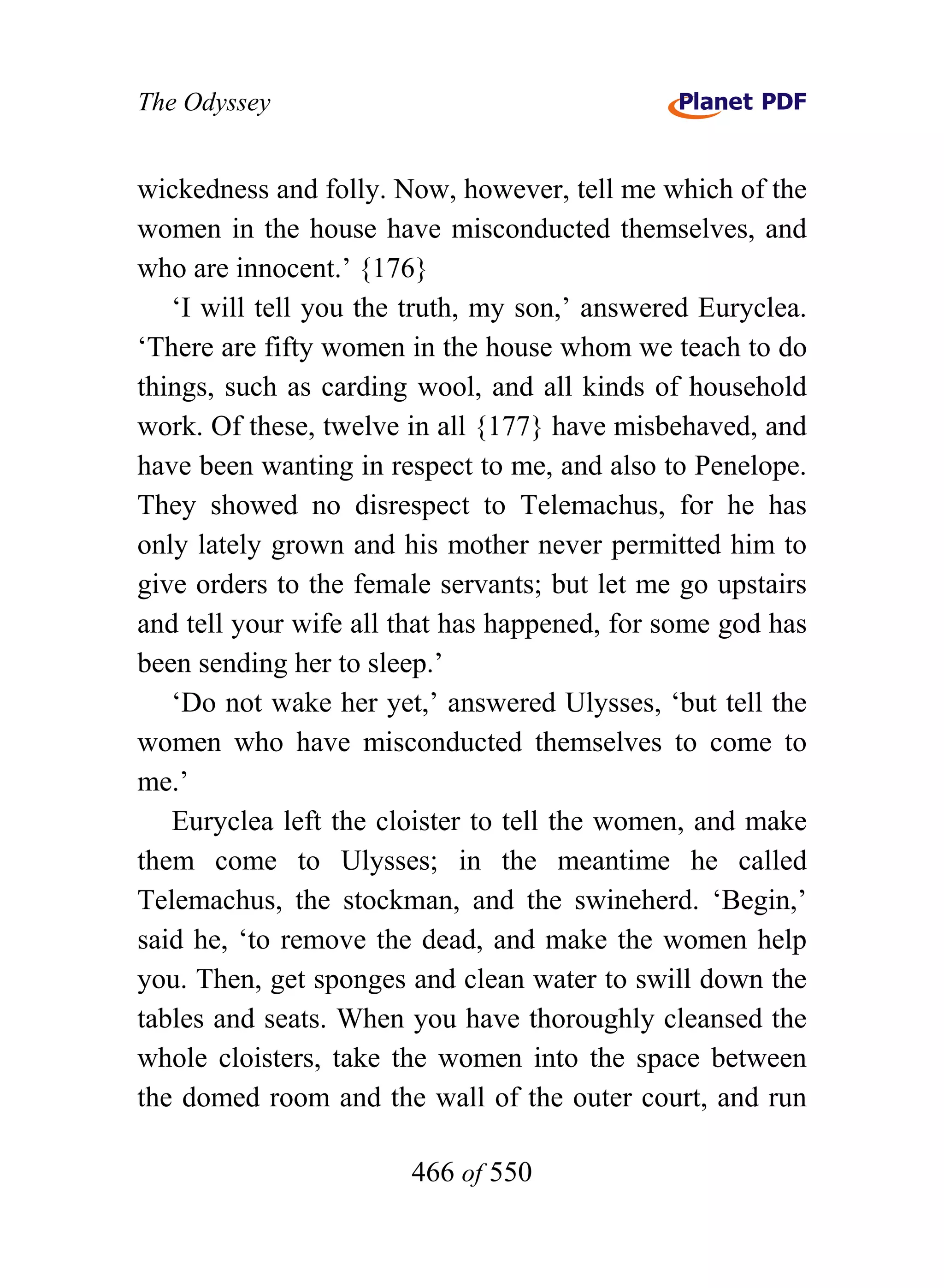 The Odyssey


wickedness and folly. Now, however, tell me which of the
women in the house have misconducted themselves, and
who are innocent.’ {176}
   ‘I will tell you the truth, my son,’ answered Euryclea.
‘There are fifty women in the house whom we teach to do
things, such as carding wool, and all kinds of household
work. Of these, twelve in all {177} have misbehaved, and
have been wanting in respect to me, and also to Penelope.
They showed no disrespect to Telemachus, for he has
only lately grown and his mother never permitted him to
give orders to the female servants; but let me go upstairs
and tell your wife all that has happened, for some god has
been sending her to sleep.’
   ‘Do not wake her yet,’ answered Ulysses, ‘but tell the
women who have misconducted themselves to come to
me.’
   Euryclea left the cloister to tell the women, and make
them come to Ulysses; in the meantime he called
Telemachus, the stockman, and the swineherd. ‘Begin,’
said he, ‘to remove the dead, and make the women help
you. Then, get sponges and clean water to swill down the
tables and seats. When you have thoroughly cleansed the
whole cloisters, take the women into the space between
the domed room and the wall of the outer court, and run

                       466 of 550
 