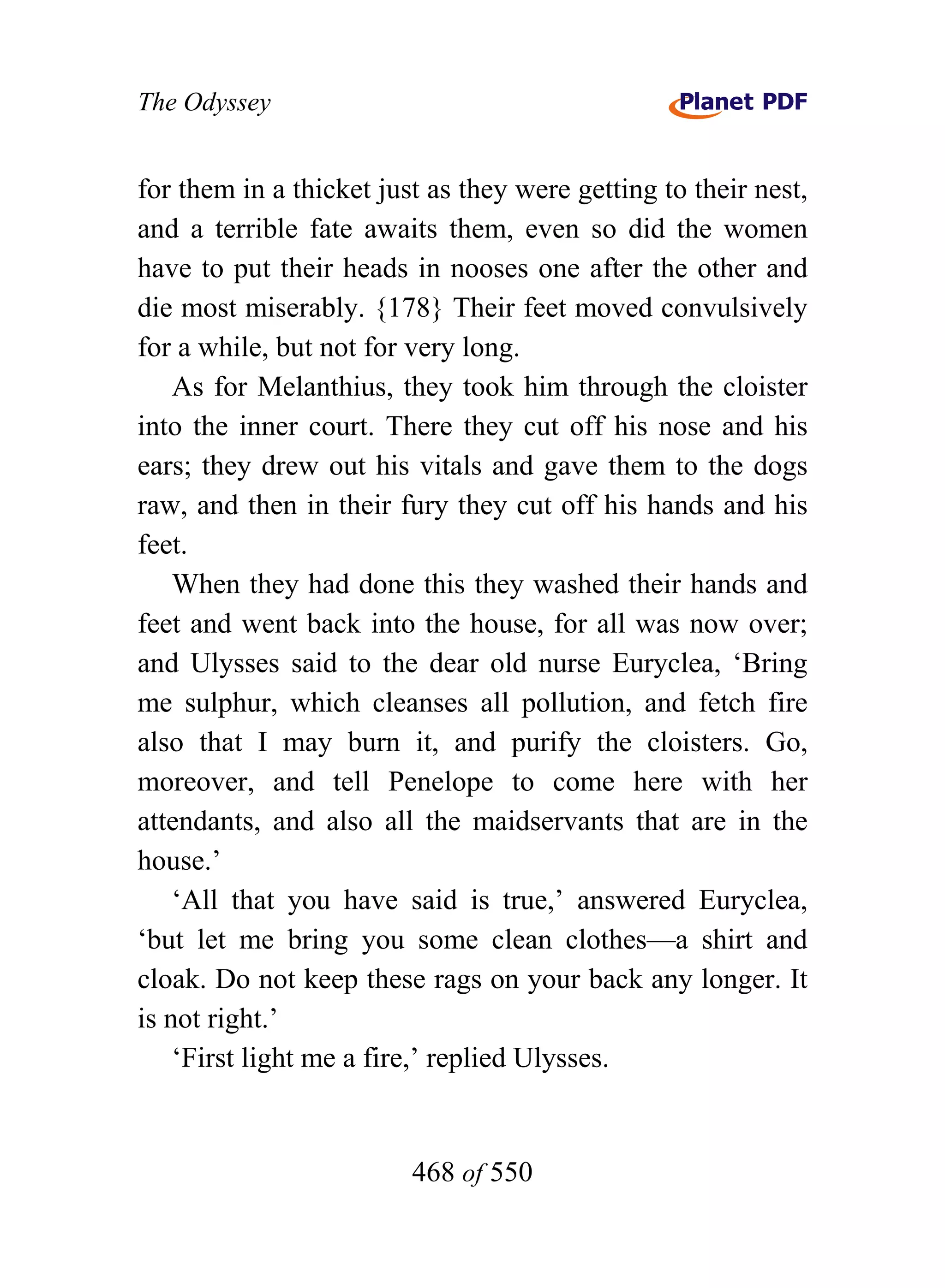 The Odyssey


for them in a thicket just as they were getting to their nest,
and a terrible fate awaits them, even so did the women
have to put their heads in nooses one after the other and
die most miserably. {178} Their feet moved convulsively
for a while, but not for very long.
    As for Melanthius, they took him through the cloister
into the inner court. There they cut off his nose and his
ears; they drew out his vitals and gave them to the dogs
raw, and then in their fury they cut off his hands and his
feet.
    When they had done this they washed their hands and
feet and went back into the house, for all was now over;
and Ulysses said to the dear old nurse Euryclea, ‘Bring
me sulphur, which cleanses all pollution, and fetch fire
also that I may burn it, and purify the cloisters. Go,
moreover, and tell Penelope to come here with her
attendants, and also all the maidservants that are in the
house.’
    ‘All that you have said is true,’ answered Euryclea,
‘but let me bring you some clean clothes—a shirt and
cloak. Do not keep these rags on your back any longer. It
is not right.’
    ‘First light me a fire,’ replied Ulysses.


                         468 of 550
 