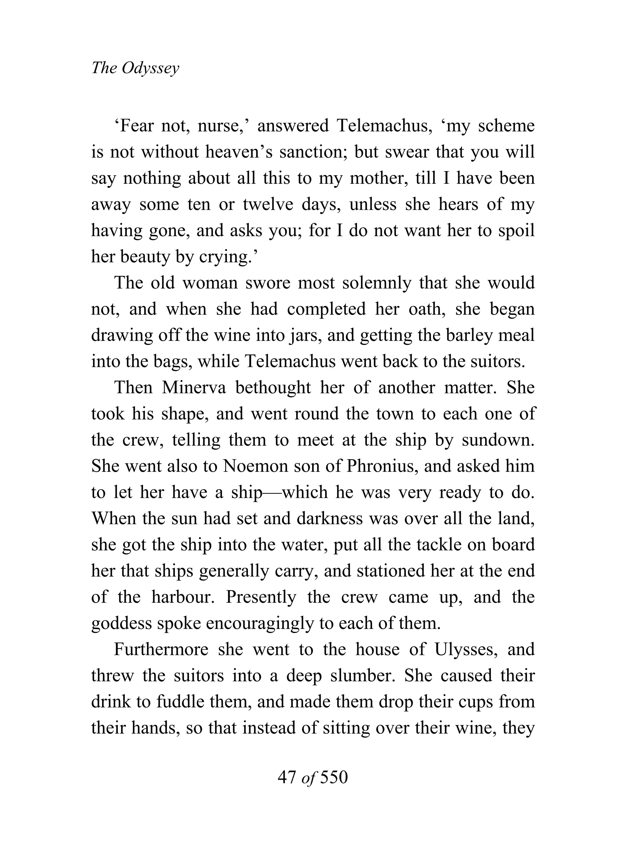 The Odyssey


   ‘Fear not, nurse,’ answered Telemachus, ‘my scheme
is not without heaven’s sanction; but swear that you will
say nothing about all this to my mother, till I have been
away some ten or twelve days, unless she hears of my
having gone, and asks you; for I do not want her to spoil
her beauty by crying.’
   The old woman swore most solemnly that she would
not, and when she had completed her oath, she began
drawing off the wine into jars, and getting the barley meal
into the bags, while Telemachus went back to the suitors.
   Then Minerva bethought her of another matter. She
took his shape, and went round the town to each one of
the crew, telling them to meet at the ship by sundown.
She went also to Noemon son of Phronius, and asked him
to let her have a ship—which he was very ready to do.
When the sun had set and darkness was over all the land,
she got the ship into the water, put all the tackle on board
her that ships generally carry, and stationed her at the end
of the harbour. Presently the crew came up, and the
goddess spoke encouragingly to each of them.
   Furthermore she went to the house of Ulysses, and
threw the suitors into a deep slumber. She caused their
drink to fuddle them, and made them drop their cups from
their hands, so that instead of sitting over their wine, they

                         47 of 550
 