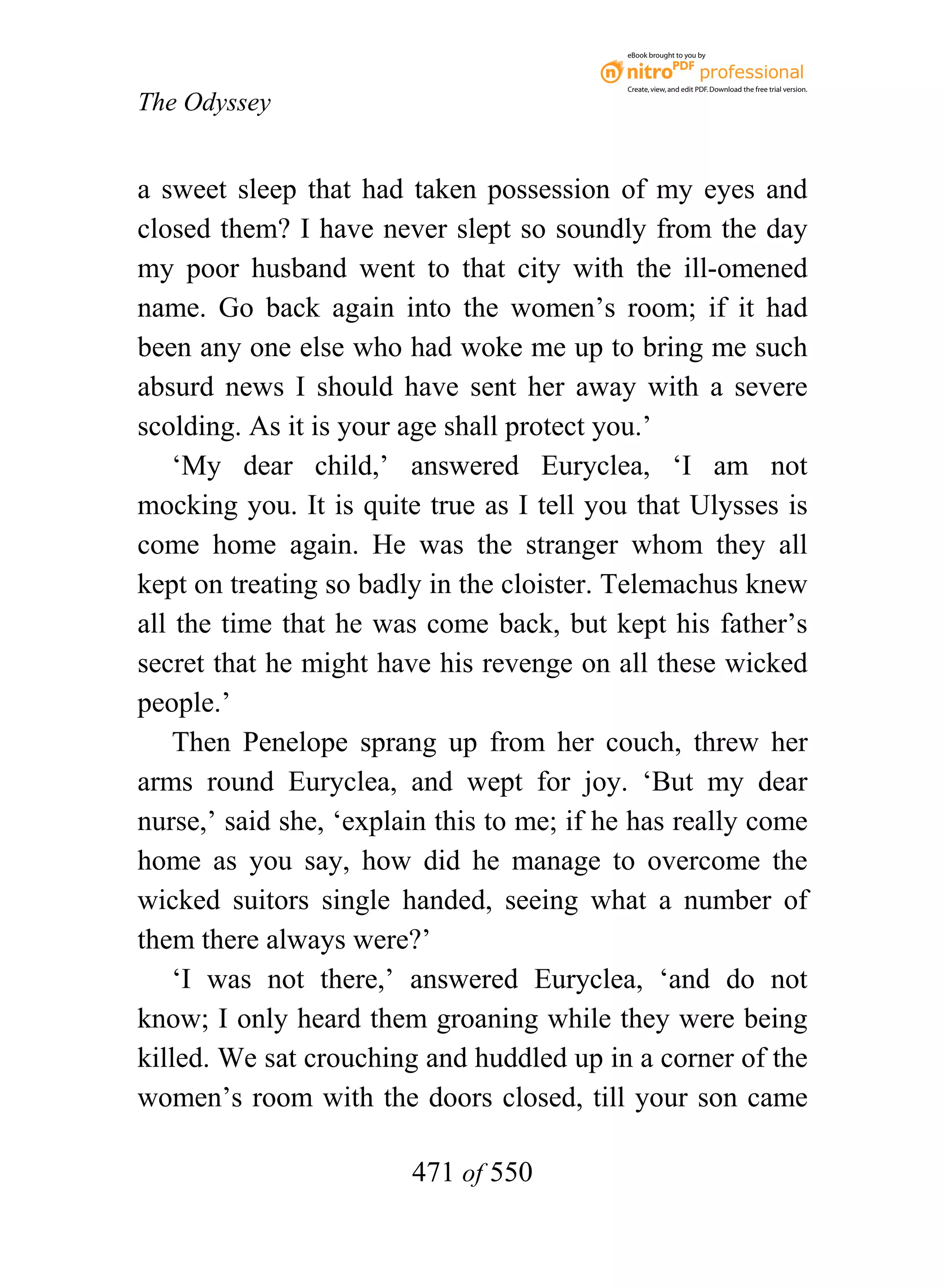 eBook brought to you by



                                           Create, view, and edit PDF. Download the free trial version.

The Odyssey


a sweet sleep that had taken possession of my eyes and
closed them? I have never slept so soundly from the day
my poor husband went to that city with the ill-omened
name. Go back again into the women’s room; if it had
been any one else who had woke me up to bring me such
absurd news I should have sent her away with a severe
scolding. As it is your age shall protect you.’
    ‘My dear child,’ answered Euryclea, ‘I am not
mocking you. It is quite true as I tell you that Ulysses is
come home again. He was the stranger whom they all
kept on treating so badly in the cloister. Telemachus knew
all the time that he was come back, but kept his father’s
secret that he might have his revenge on all these wicked
people.’
    Then Penelope sprang up from her couch, threw her
arms round Euryclea, and wept for joy. ‘But my dear
nurse,’ said she, ‘explain this to me; if he has really come
home as you say, how did he manage to overcome the
wicked suitors single handed, seeing what a number of
them there always were?’
    ‘I was not there,’ answered Euryclea, ‘and do not
know; I only heard them groaning while they were being
killed. We sat crouching and huddled up in a corner of the
women’s room with the doors closed, till your son came

                        471 of 550
 