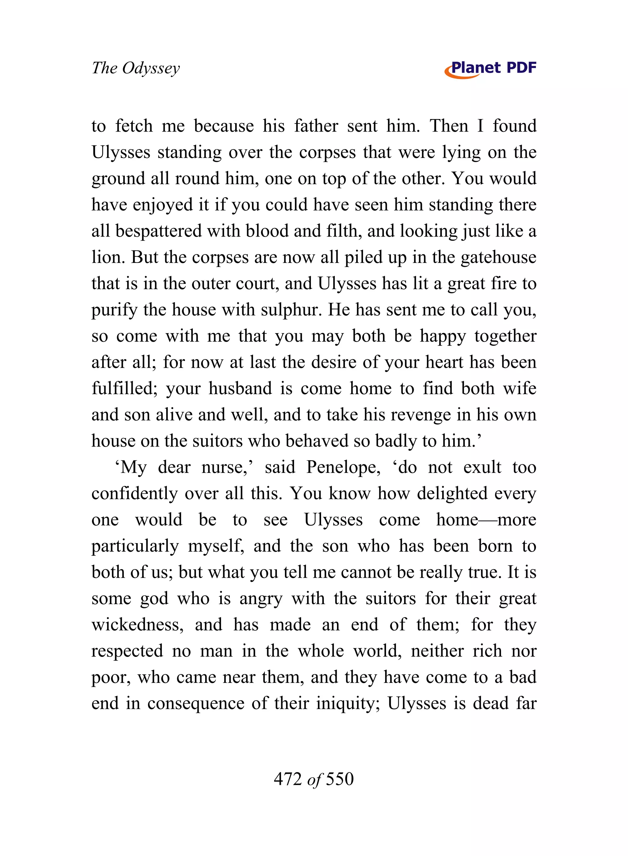 The Odyssey


to fetch me because his father sent him. Then I found
Ulysses standing over the corpses that were lying on the
ground all round him, one on top of the other. You would
have enjoyed it if you could have seen him standing there
all bespattered with blood and filth, and looking just like a
lion. But the corpses are now all piled up in the gatehouse
that is in the outer court, and Ulysses has lit a great fire to
purify the house with sulphur. He has sent me to call you,
so come with me that you may both be happy together
after all; for now at last the desire of your heart has been
fulfilled; your husband is come home to find both wife
and son alive and well, and to take his revenge in his own
house on the suitors who behaved so badly to him.’
    ‘My dear nurse,’ said Penelope, ‘do not exult too
confidently over all this. You know how delighted every
one would be to see Ulysses come home—more
particularly myself, and the son who has been born to
both of us; but what you tell me cannot be really true. It is
some god who is angry with the suitors for their great
wickedness, and has made an end of them; for they
respected no man in the whole world, neither rich nor
poor, who came near them, and they have come to a bad
end in consequence of their iniquity; Ulysses is dead far


                         472 of 550
 