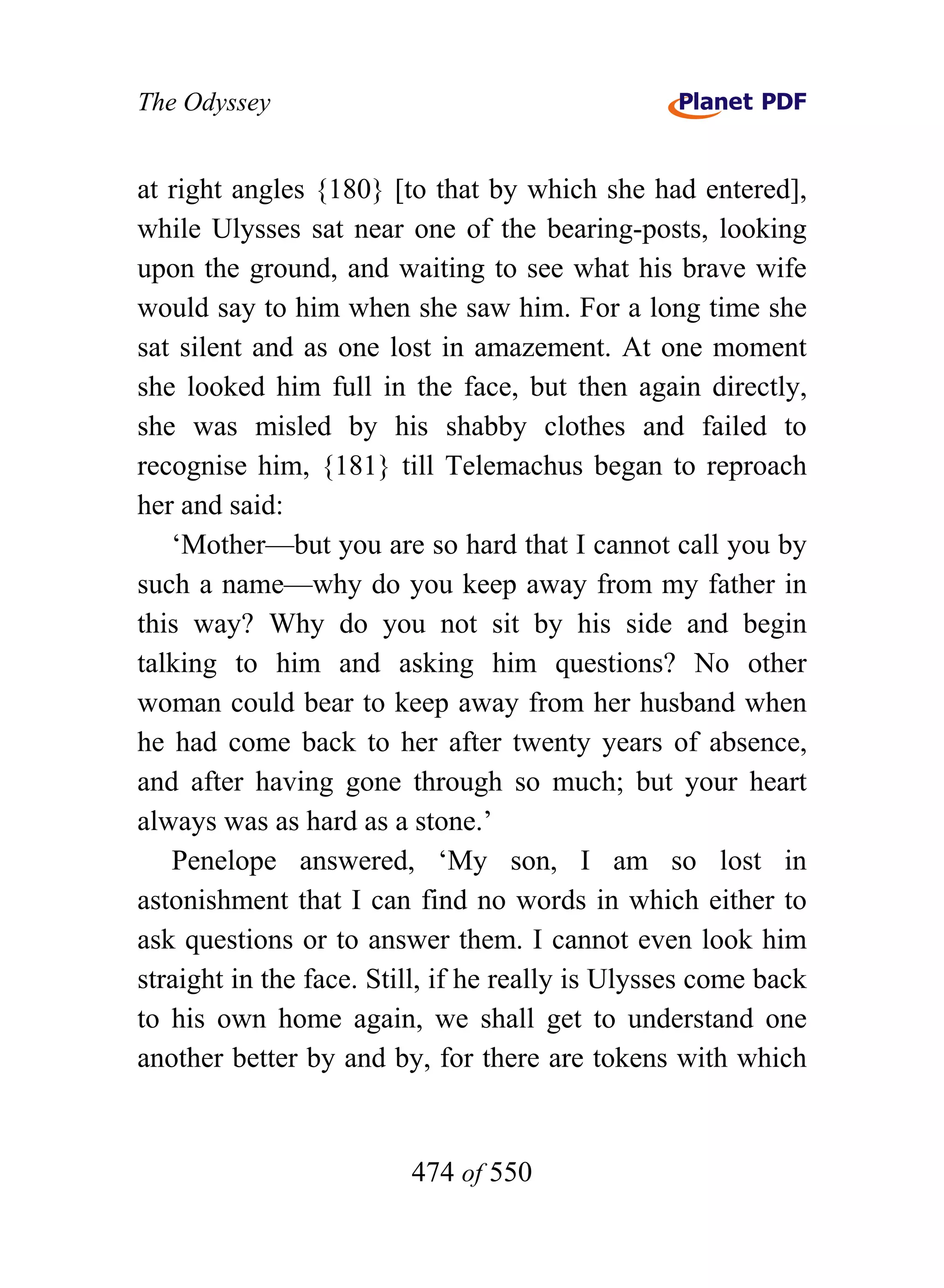The Odyssey


at right angles {180} [to that by which she had entered],
while Ulysses sat near one of the bearing-posts, looking
upon the ground, and waiting to see what his brave wife
would say to him when she saw him. For a long time she
sat silent and as one lost in amazement. At one moment
she looked him full in the face, but then again directly,
she was misled by his shabby clothes and failed to
recognise him, {181} till Telemachus began to reproach
her and said:
   ‘Mother—but you are so hard that I cannot call you by
such a name—why do you keep away from my father in
this way? Why do you not sit by his side and begin
talking to him and asking him questions? No other
woman could bear to keep away from her husband when
he had come back to her after twenty years of absence,
and after having gone through so much; but your heart
always was as hard as a stone.’
   Penelope answered, ‘My son, I am so lost in
astonishment that I can find no words in which either to
ask questions or to answer them. I cannot even look him
straight in the face. Still, if he really is Ulysses come back
to his own home again, we shall get to understand one
another better by and by, for there are tokens with which


                         474 of 550
 