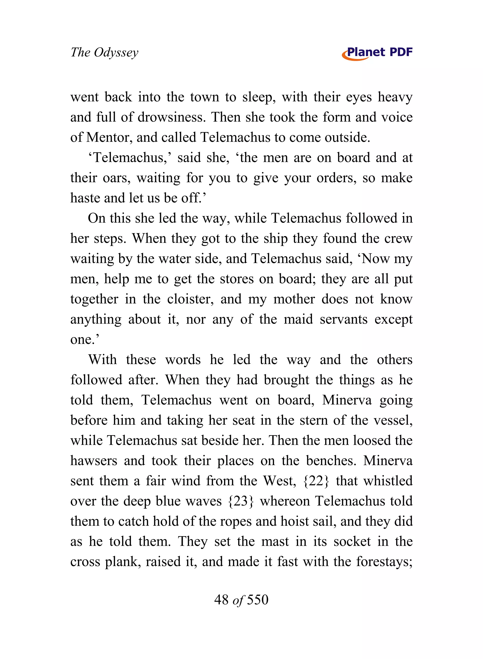 The Odyssey


went back into the town to sleep, with their eyes heavy
and full of drowsiness. Then she took the form and voice
of Mentor, and called Telemachus to come outside.
   ‘Telemachus,’ said she, ‘the men are on board and at
their oars, waiting for you to give your orders, so make
haste and let us be off.’
   On this she led the way, while Telemachus followed in
her steps. When they got to the ship they found the crew
waiting by the water side, and Telemachus said, ‘Now my
men, help me to get the stores on board; they are all put
together in the cloister, and my mother does not know
anything about it, nor any of the maid servants except
one.’
   With these words he led the way and the others
followed after. When they had brought the things as he
told them, Telemachus went on board, Minerva going
before him and taking her seat in the stern of the vessel,
while Telemachus sat beside her. Then the men loosed the
hawsers and took their places on the benches. Minerva
sent them a fair wind from the West, {22} that whistled
over the deep blue waves {23} whereon Telemachus told
them to catch hold of the ropes and hoist sail, and they did
as he told them. They set the mast in its socket in the
cross plank, raised it, and made it fast with the forestays;

                         48 of 550
 