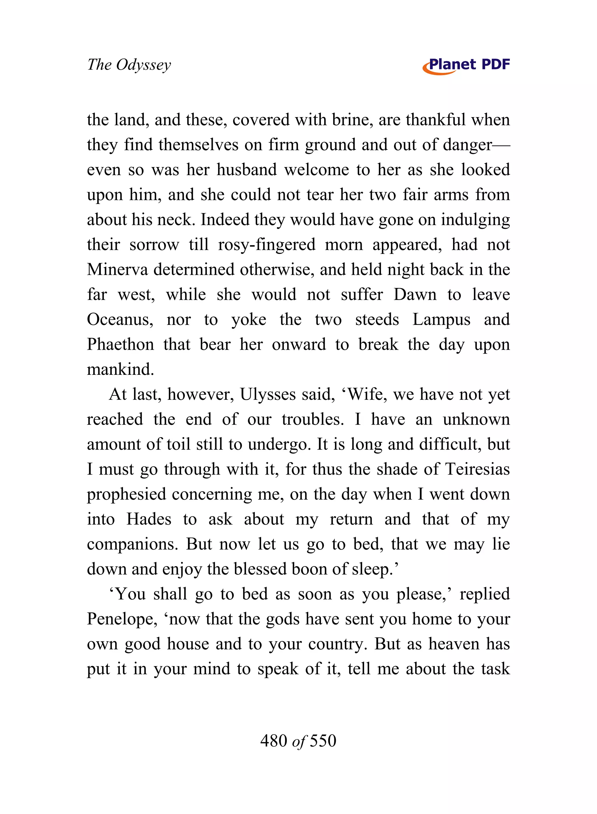 The Odyssey


the land, and these, covered with brine, are thankful when
they find themselves on firm ground and out of danger—
even so was her husband welcome to her as she looked
upon him, and she could not tear her two fair arms from
about his neck. Indeed they would have gone on indulging
their sorrow till rosy-fingered morn appeared, had not
Minerva determined otherwise, and held night back in the
far west, while she would not suffer Dawn to leave
Oceanus, nor to yoke the two steeds Lampus and
Phaethon that bear her onward to break the day upon
mankind.
   At last, however, Ulysses said, ‘Wife, we have not yet
reached the end of our troubles. I have an unknown
amount of toil still to undergo. It is long and difficult, but
I must go through with it, for thus the shade of Teiresias
prophesied concerning me, on the day when I went down
into Hades to ask about my return and that of my
companions. But now let us go to bed, that we may lie
down and enjoy the blessed boon of sleep.’
   ‘You shall go to bed as soon as you please,’ replied
Penelope, ‘now that the gods have sent you home to your
own good house and to your country. But as heaven has
put it in your mind to speak of it, tell me about the task


                         480 of 550
 