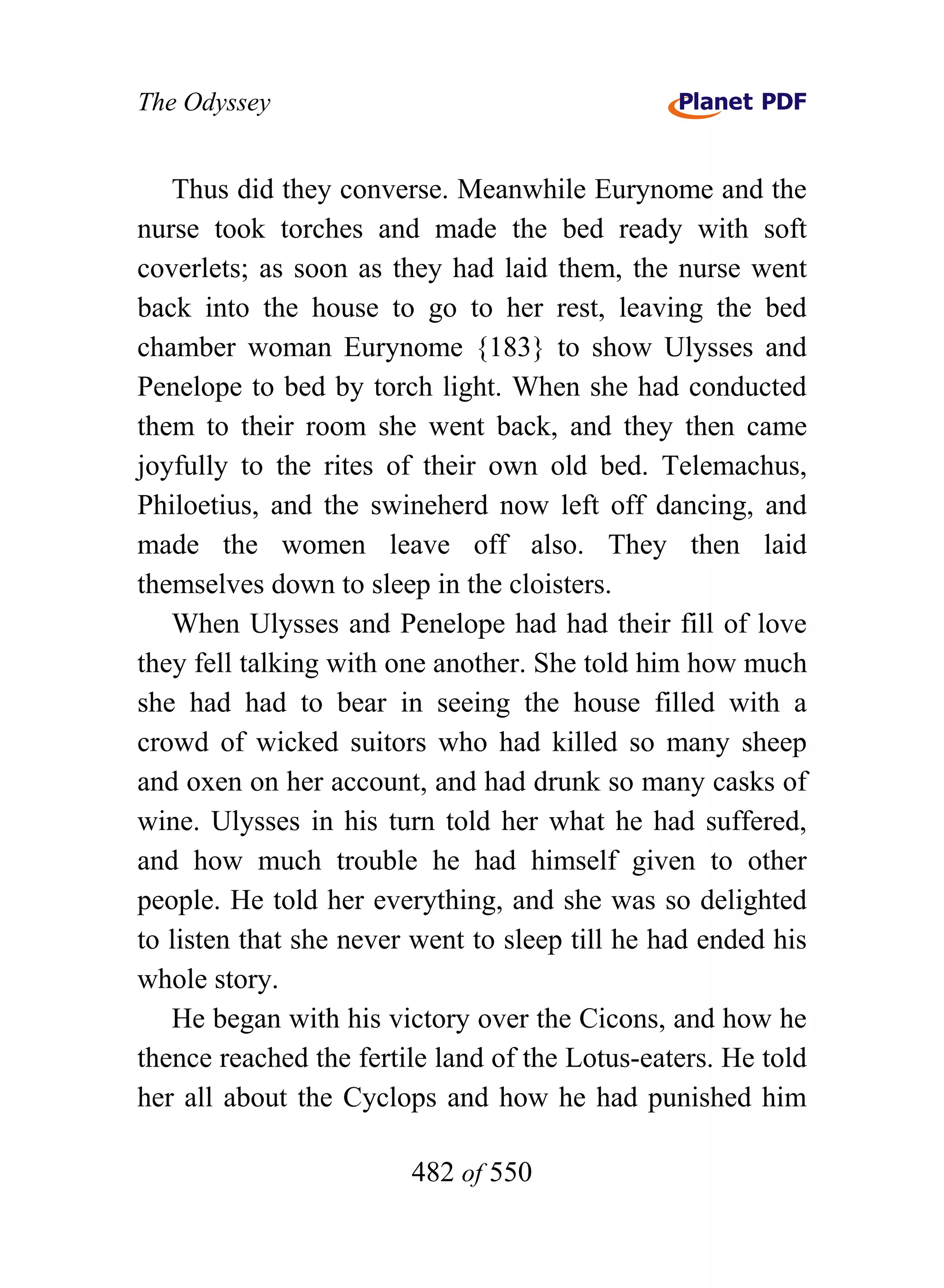 The Odyssey


   Thus did they converse. Meanwhile Eurynome and the
nurse took torches and made the bed ready with soft
coverlets; as soon as they had laid them, the nurse went
back into the house to go to her rest, leaving the bed
chamber woman Eurynome {183} to show Ulysses and
Penelope to bed by torch light. When she had conducted
them to their room she went back, and they then came
joyfully to the rites of their own old bed. Telemachus,
Philoetius, and the swineherd now left off dancing, and
made the women leave off also. They then laid
themselves down to sleep in the cloisters.
   When Ulysses and Penelope had had their fill of love
they fell talking with one another. She told him how much
she had had to bear in seeing the house filled with a
crowd of wicked suitors who had killed so many sheep
and oxen on her account, and had drunk so many casks of
wine. Ulysses in his turn told her what he had suffered,
and how much trouble he had himself given to other
people. He told her everything, and she was so delighted
to listen that she never went to sleep till he had ended his
whole story.
   He began with his victory over the Cicons, and how he
thence reached the fertile land of the Lotus-eaters. He told
her all about the Cyclops and how he had punished him

                        482 of 550
 
