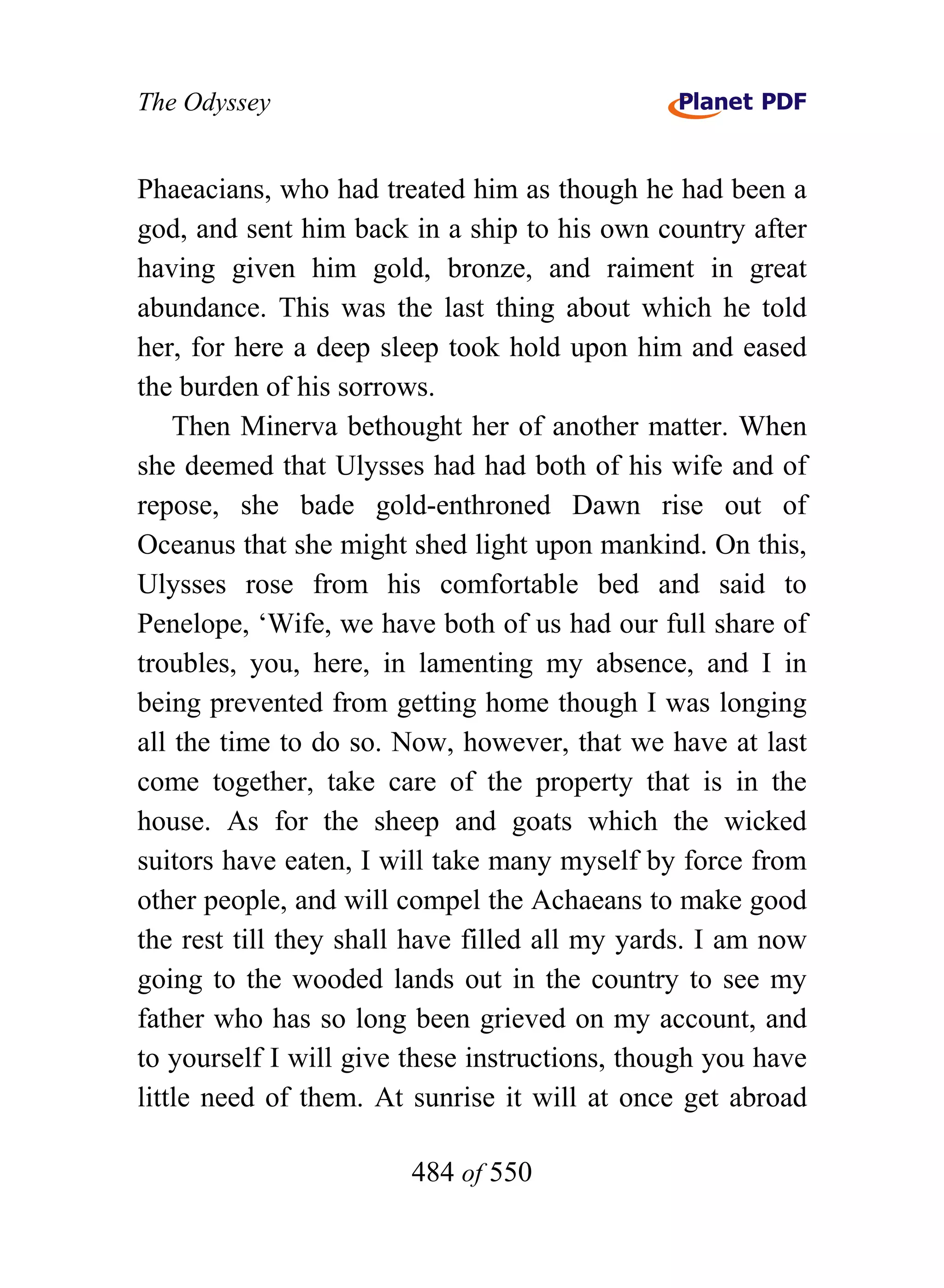 The Odyssey


Phaeacians, who had treated him as though he had been a
god, and sent him back in a ship to his own country after
having given him gold, bronze, and raiment in great
abundance. This was the last thing about which he told
her, for here a deep sleep took hold upon him and eased
the burden of his sorrows.
    Then Minerva bethought her of another matter. When
she deemed that Ulysses had had both of his wife and of
repose, she bade gold-enthroned Dawn rise out of
Oceanus that she might shed light upon mankind. On this,
Ulysses rose from his comfortable bed and said to
Penelope, ‘Wife, we have both of us had our full share of
troubles, you, here, in lamenting my absence, and I in
being prevented from getting home though I was longing
all the time to do so. Now, however, that we have at last
come together, take care of the property that is in the
house. As for the sheep and goats which the wicked
suitors have eaten, I will take many myself by force from
other people, and will compel the Achaeans to make good
the rest till they shall have filled all my yards. I am now
going to the wooded lands out in the country to see my
father who has so long been grieved on my account, and
to yourself I will give these instructions, though you have
little need of them. At sunrise it will at once get abroad

                        484 of 550
 