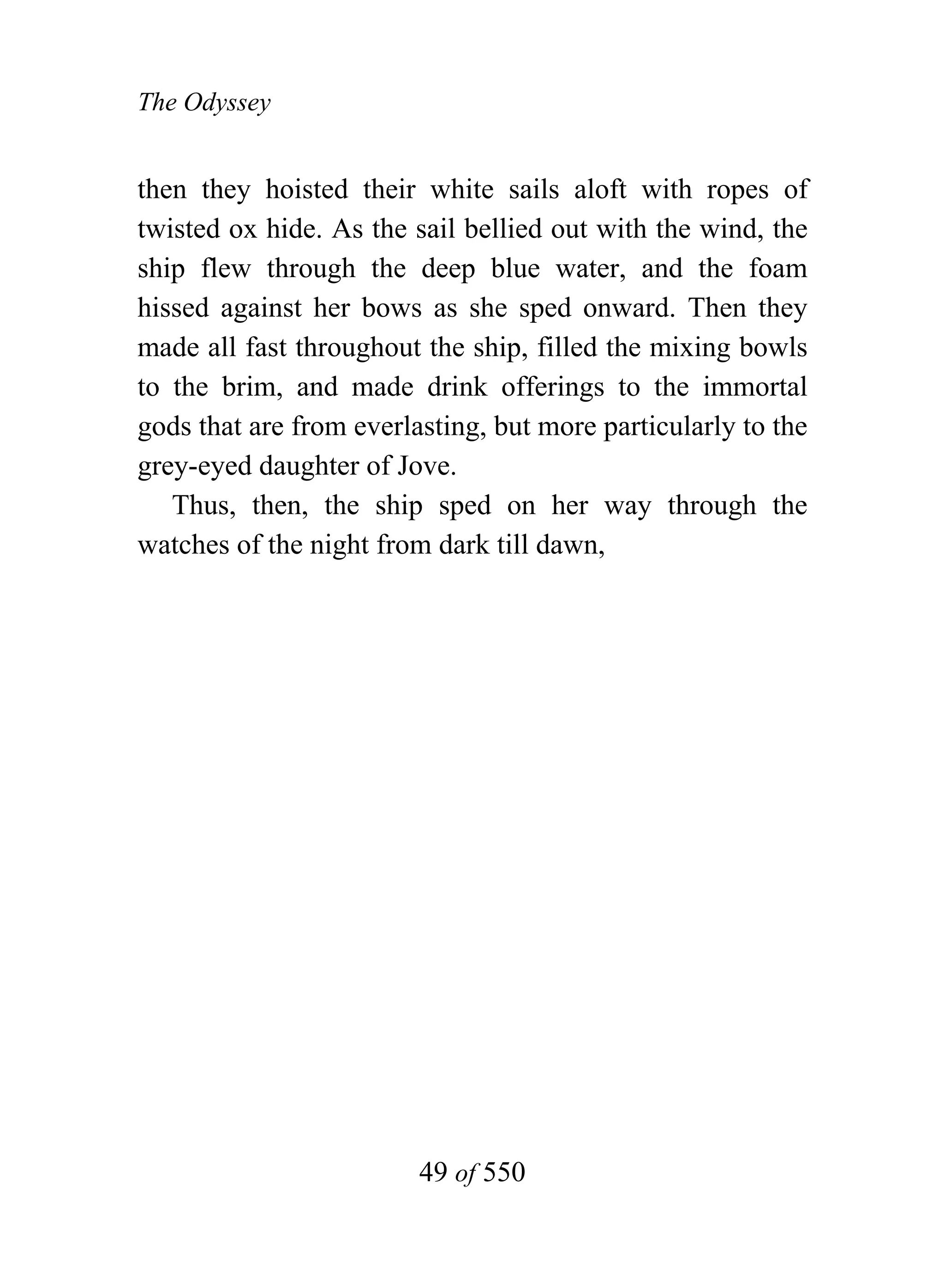 The Odyssey


then they hoisted their white sails aloft with ropes of
twisted ox hide. As the sail bellied out with the wind, the
ship flew through the deep blue water, and the foam
hissed against her bows as she sped onward. Then they
made all fast throughout the ship, filled the mixing bowls
to the brim, and made drink offerings to the immortal
gods that are from everlasting, but more particularly to the
grey-eyed daughter of Jove.
   Thus, then, the ship sped on her way through the
watches of the night from dark till dawn,




                         49 of 550
 