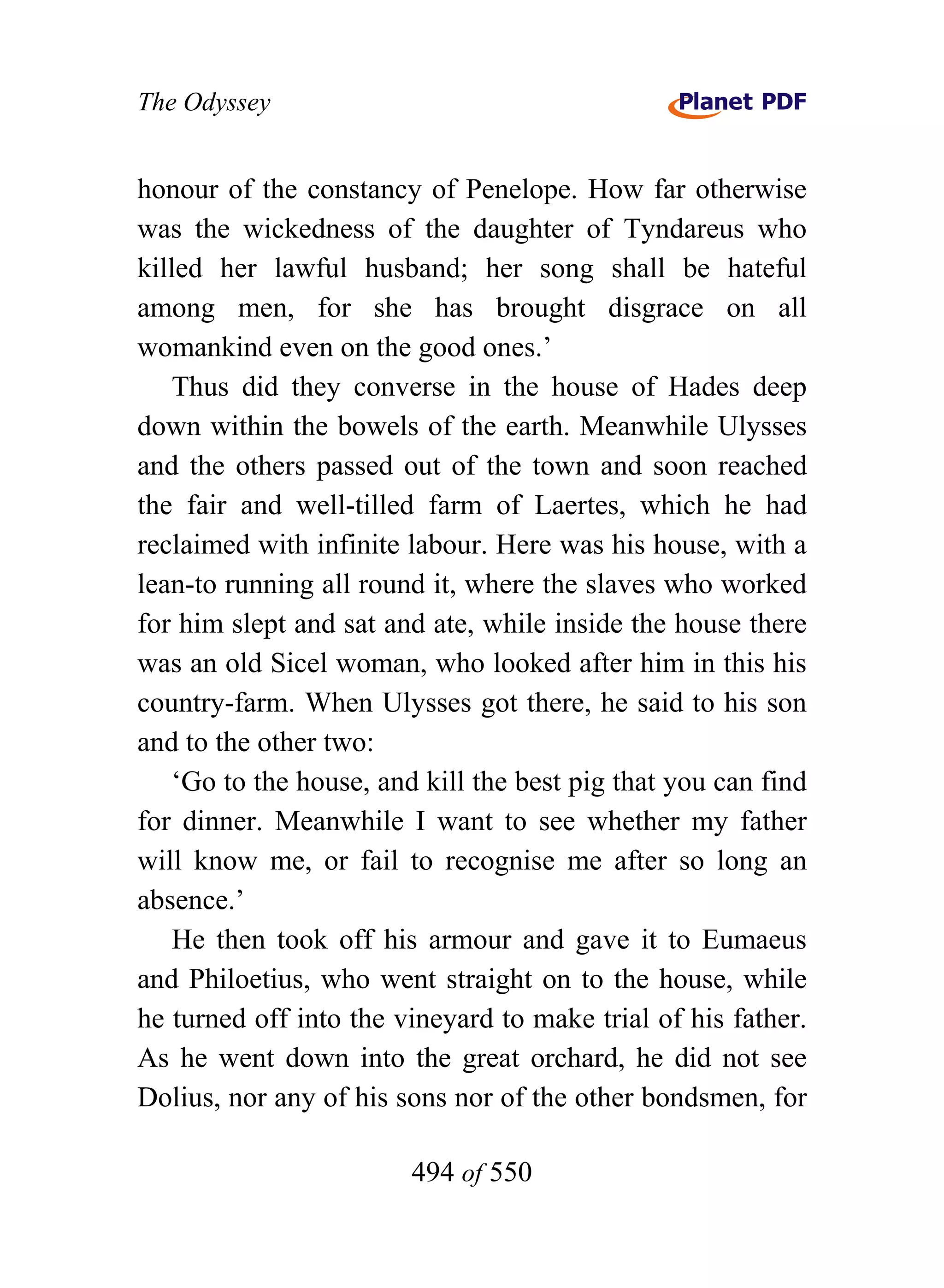 The Odyssey


honour of the constancy of Penelope. How far otherwise
was the wickedness of the daughter of Tyndareus who
killed her lawful husband; her song shall be hateful
among men, for she has brought disgrace on all
womankind even on the good ones.’
    Thus did they converse in the house of Hades deep
down within the bowels of the earth. Meanwhile Ulysses
and the others passed out of the town and soon reached
the fair and well-tilled farm of Laertes, which he had
reclaimed with infinite labour. Here was his house, with a
lean-to running all round it, where the slaves who worked
for him slept and sat and ate, while inside the house there
was an old Sicel woman, who looked after him in this his
country-farm. When Ulysses got there, he said to his son
and to the other two:
    ‘Go to the house, and kill the best pig that you can find
for dinner. Meanwhile I want to see whether my father
will know me, or fail to recognise me after so long an
absence.’
    He then took off his armour and gave it to Eumaeus
and Philoetius, who went straight on to the house, while
he turned off into the vineyard to make trial of his father.
As he went down into the great orchard, he did not see
Dolius, nor any of his sons nor of the other bondsmen, for

                        494 of 550
 