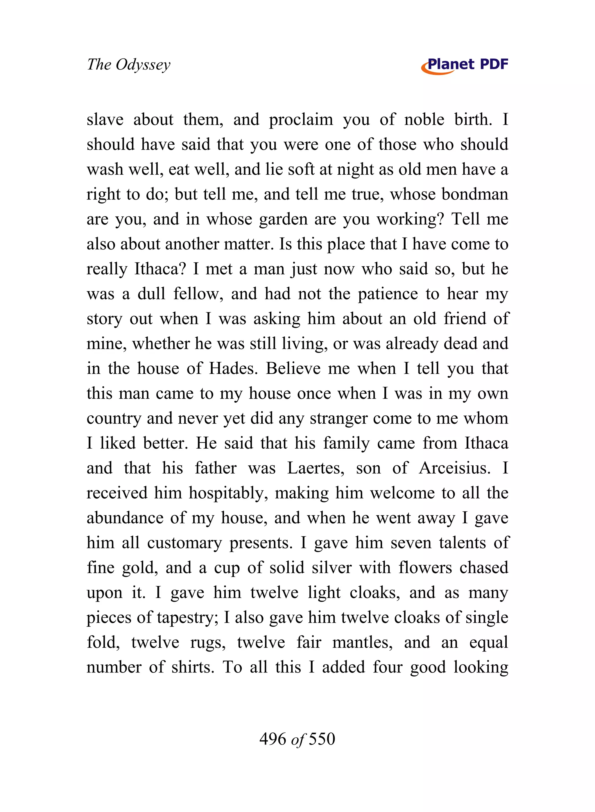 The Odyssey


slave about them, and proclaim you of noble birth. I
should have said that you were one of those who should
wash well, eat well, and lie soft at night as old men have a
right to do; but tell me, and tell me true, whose bondman
are you, and in whose garden are you working? Tell me
also about another matter. Is this place that I have come to
really Ithaca? I met a man just now who said so, but he
was a dull fellow, and had not the patience to hear my
story out when I was asking him about an old friend of
mine, whether he was still living, or was already dead and
in the house of Hades. Believe me when I tell you that
this man came to my house once when I was in my own
country and never yet did any stranger come to me whom
I liked better. He said that his family came from Ithaca
and that his father was Laertes, son of Arceisius. I
received him hospitably, making him welcome to all the
abundance of my house, and when he went away I gave
him all customary presents. I gave him seven talents of
fine gold, and a cup of solid silver with flowers chased
upon it. I gave him twelve light cloaks, and as many
pieces of tapestry; I also gave him twelve cloaks of single
fold, twelve rugs, twelve fair mantles, and an equal
number of shirts. To all this I added four good looking


                        496 of 550
 