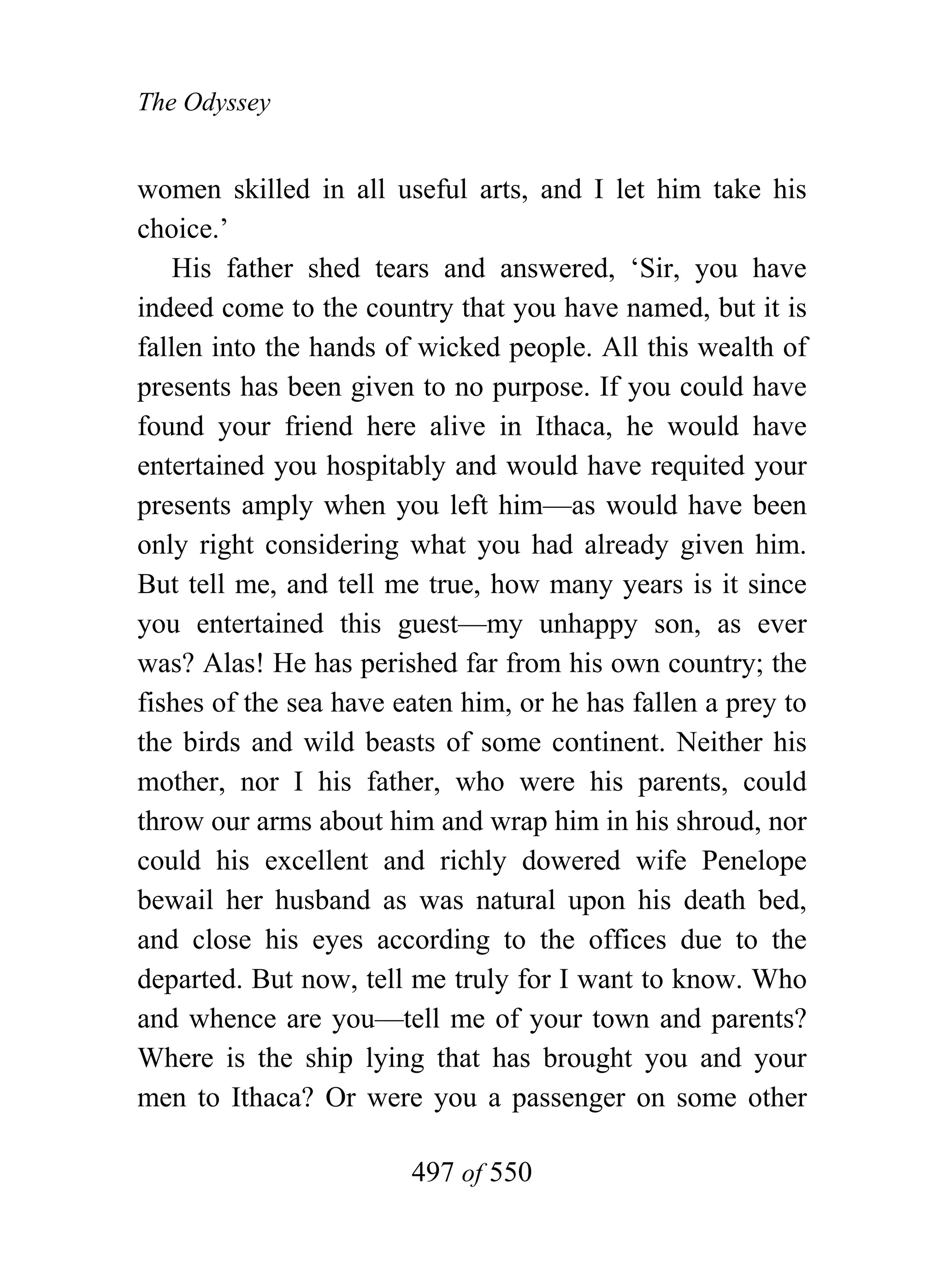 The Odyssey


women skilled in all useful arts, and I let him take his
choice.’
    His father shed tears and answered, ‘Sir, you have
indeed come to the country that you have named, but it is
fallen into the hands of wicked people. All this wealth of
presents has been given to no purpose. If you could have
found your friend here alive in Ithaca, he would have
entertained you hospitably and would have requited your
presents amply when you left him—as would have been
only right considering what you had already given him.
But tell me, and tell me true, how many years is it since
you entertained this guest—my unhappy son, as ever
was? Alas! He has perished far from his own country; the
fishes of the sea have eaten him, or he has fallen a prey to
the birds and wild beasts of some continent. Neither his
mother, nor I his father, who were his parents, could
throw our arms about him and wrap him in his shroud, nor
could his excellent and richly dowered wife Penelope
bewail her husband as was natural upon his death bed,
and close his eyes according to the offices due to the
departed. But now, tell me truly for I want to know. Who
and whence are you—tell me of your town and parents?
Where is the ship lying that has brought you and your
men to Ithaca? Or were you a passenger on some other

                        497 of 550
 