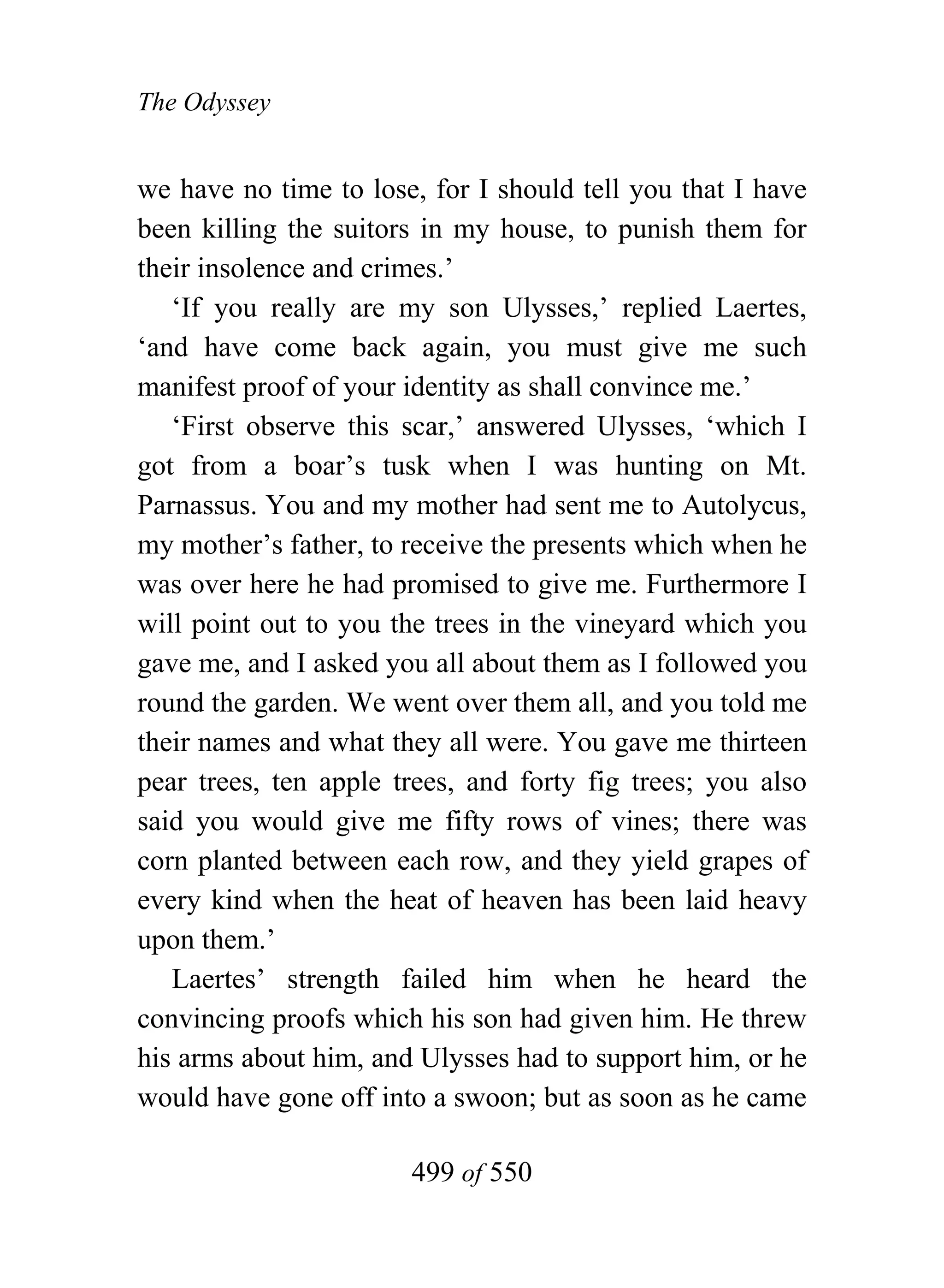 The Odyssey


we have no time to lose, for I should tell you that I have
been killing the suitors in my house, to punish them for
their insolence and crimes.’
   ‘If you really are my son Ulysses,’ replied Laertes,
‘and have come back again, you must give me such
manifest proof of your identity as shall convince me.’
   ‘First observe this scar,’ answered Ulysses, ‘which I
got from a boar’s tusk when I was hunting on Mt.
Parnassus. You and my mother had sent me to Autolycus,
my mother’s father, to receive the presents which when he
was over here he had promised to give me. Furthermore I
will point out to you the trees in the vineyard which you
gave me, and I asked you all about them as I followed you
round the garden. We went over them all, and you told me
their names and what they all were. You gave me thirteen
pear trees, ten apple trees, and forty fig trees; you also
said you would give me fifty rows of vines; there was
corn planted between each row, and they yield grapes of
every kind when the heat of heaven has been laid heavy
upon them.’
   Laertes’ strength failed him when he heard the
convincing proofs which his son had given him. He threw
his arms about him, and Ulysses had to support him, or he
would have gone off into a swoon; but as soon as he came

                       499 of 550
 