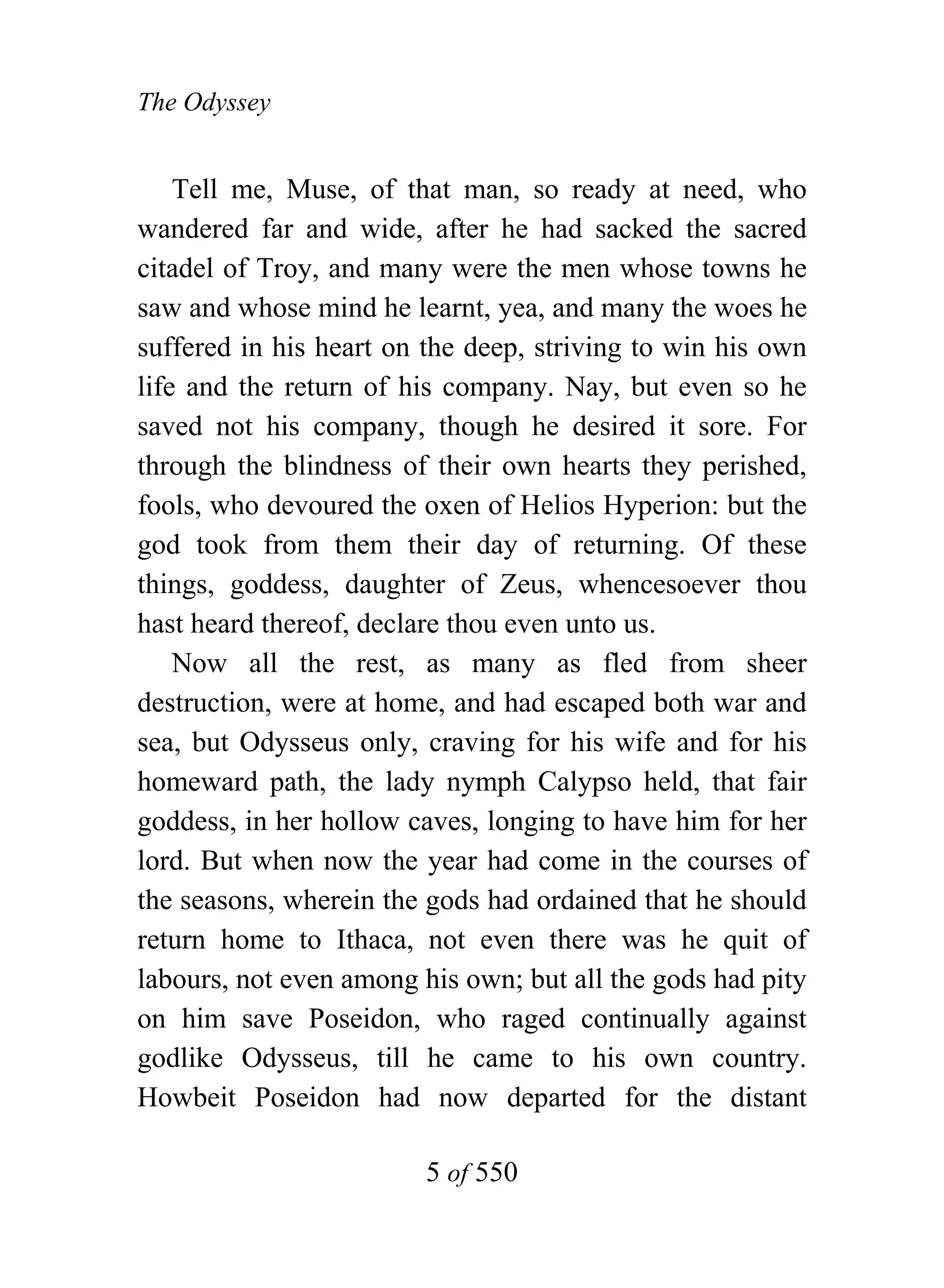 The Odyssey


    Tell me, Muse, of that man, so ready at need, who
wandered far and wide, after he had sacked the sacred
citadel of Troy, and many were the men whose towns he
saw and whose mind he learnt, yea, and many the woes he
suffered in his heart on the deep, striving to win his own
life and the return of his company. Nay, but even so he
saved not his company, though he desired it sore. For
through the blindness of their own hearts they perished,
fools, who devoured the oxen of Helios Hyperion: but the
god took from them their day of returning. Of these
things, goddess, daughter of Zeus, whencesoever thou
hast heard thereof, declare thou even unto us.
    Now all the rest, as many as fled from sheer
destruction, were at home, and had escaped both war and
sea, but Odysseus only, craving for his wife and for his
homeward path, the lady nymph Calypso held, that fair
goddess, in her hollow caves, longing to have him for her
lord. But when now the year had come in the courses of
the seasons, wherein the gods had ordained that he should
return home to Ithaca, not even there was he quit of
labours, not even among his own; but all the gods had pity
on him save Poseidon, who raged continually against
godlike Odysseus, till he came to his own country.
Howbeit Poseidon had now departed for the distant

                        5 of 550
 