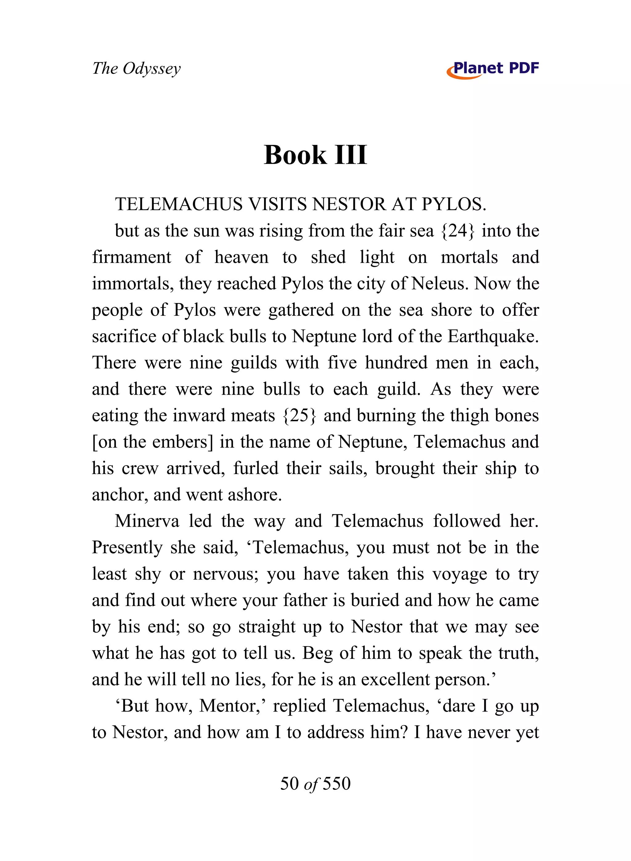 The Odyssey




                      Book III
   TELEMACHUS VISITS NESTOR AT PYLOS.
   but as the sun was rising from the fair sea {24} into the
firmament of heaven to shed light on mortals and
immortals, they reached Pylos the city of Neleus. Now the
people of Pylos were gathered on the sea shore to offer
sacrifice of black bulls to Neptune lord of the Earthquake.
There were nine guilds with five hundred men in each,
and there were nine bulls to each guild. As they were
eating the inward meats {25} and burning the thigh bones
[on the embers] in the name of Neptune, Telemachus and
his crew arrived, furled their sails, brought their ship to
anchor, and went ashore.
   Minerva led the way and Telemachus followed her.
Presently she said, ‘Telemachus, you must not be in the
least shy or nervous; you have taken this voyage to try
and find out where your father is buried and how he came
by his end; so go straight up to Nestor that we may see
what he has got to tell us. Beg of him to speak the truth,
and he will tell no lies, for he is an excellent person.’
   ‘But how, Mentor,’ replied Telemachus, ‘dare I go up
to Nestor, and how am I to address him? I have never yet

                         50 of 550
 