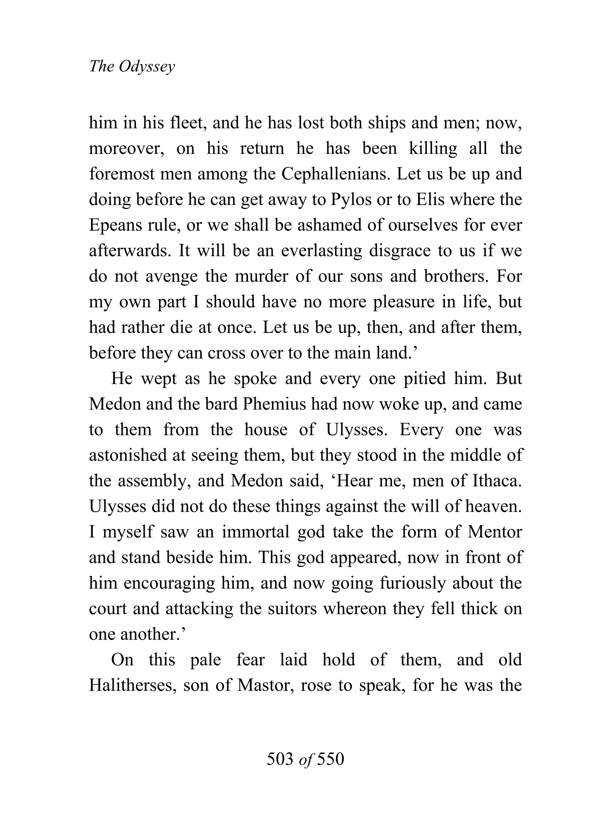The Odyssey


him in his fleet, and he has lost both ships and men; now,
moreover, on his return he has been killing all the
foremost men among the Cephallenians. Let us be up and
doing before he can get away to Pylos or to Elis where the
Epeans rule, or we shall be ashamed of ourselves for ever
afterwards. It will be an everlasting disgrace to us if we
do not avenge the murder of our sons and brothers. For
my own part I should have no more pleasure in life, but
had rather die at once. Let us be up, then, and after them,
before they can cross over to the main land.’
   He wept as he spoke and every one pitied him. But
Medon and the bard Phemius had now woke up, and came
to them from the house of Ulysses. Every one was
astonished at seeing them, but they stood in the middle of
the assembly, and Medon said, ‘Hear me, men of Ithaca.
Ulysses did not do these things against the will of heaven.
I myself saw an immortal god take the form of Mentor
and stand beside him. This god appeared, now in front of
him encouraging him, and now going furiously about the
court and attacking the suitors whereon they fell thick on
one another.’
   On this pale fear laid hold of them, and old
Halitherses, son of Mastor, rose to speak, for he was the


                        503 of 550
 