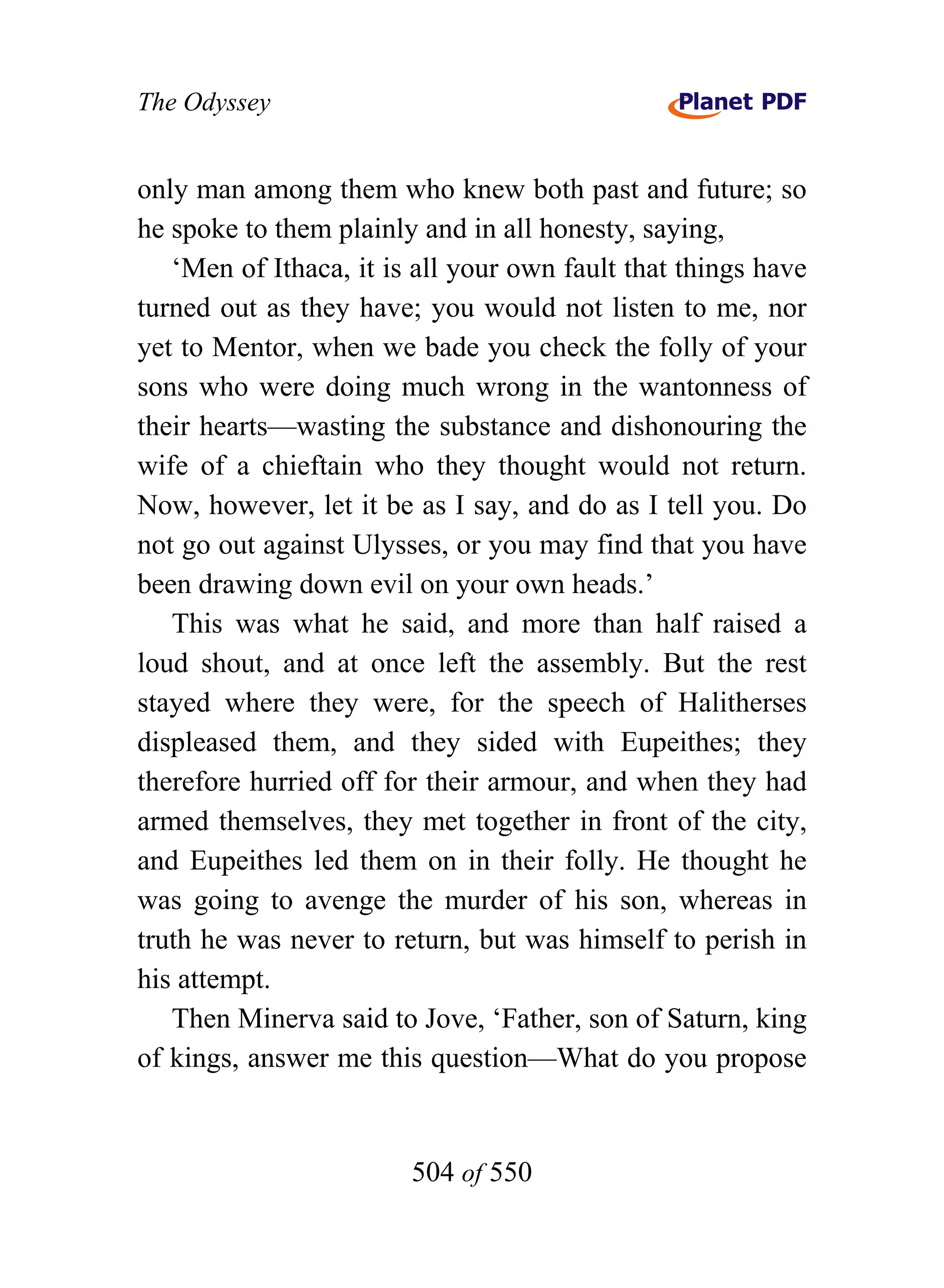 The Odyssey


only man among them who knew both past and future; so
he spoke to them plainly and in all honesty, saying,
   ‘Men of Ithaca, it is all your own fault that things have
turned out as they have; you would not listen to me, nor
yet to Mentor, when we bade you check the folly of your
sons who were doing much wrong in the wantonness of
their hearts—wasting the substance and dishonouring the
wife of a chieftain who they thought would not return.
Now, however, let it be as I say, and do as I tell you. Do
not go out against Ulysses, or you may find that you have
been drawing down evil on your own heads.’
   This was what he said, and more than half raised a
loud shout, and at once left the assembly. But the rest
stayed where they were, for the speech of Halitherses
displeased them, and they sided with Eupeithes; they
therefore hurried off for their armour, and when they had
armed themselves, they met together in front of the city,
and Eupeithes led them on in their folly. He thought he
was going to avenge the murder of his son, whereas in
truth he was never to return, but was himself to perish in
his attempt.
   Then Minerva said to Jove, ‘Father, son of Saturn, king
of kings, answer me this question—What do you propose


                        504 of 550
 