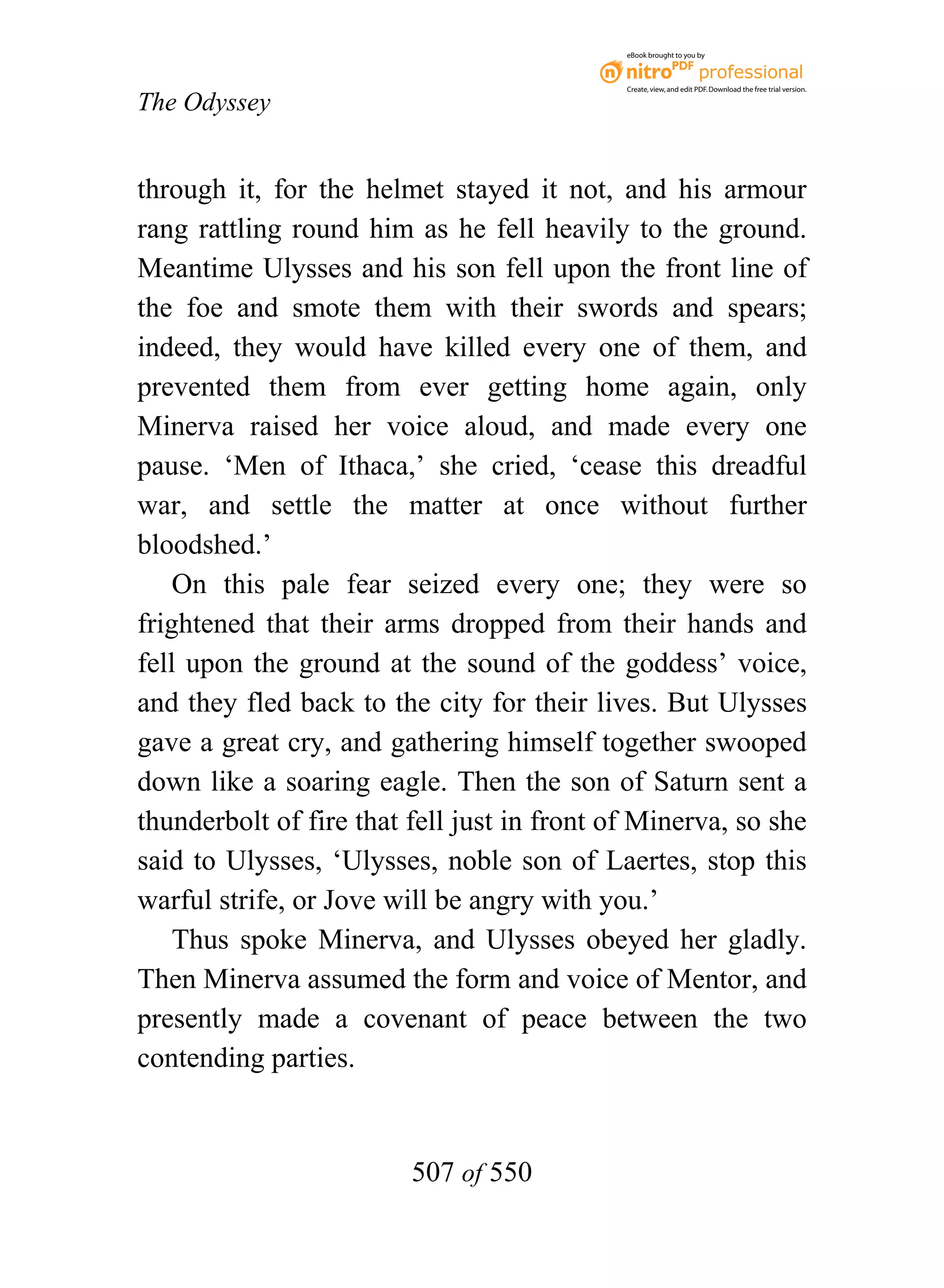 eBook brought to you by



                                             Create, view, and edit PDF. Download the free trial version.

The Odyssey


through it, for the helmet stayed it not, and his armour
rang rattling round him as he fell heavily to the ground.
Meantime Ulysses and his son fell upon the front line of
the foe and smote them with their swords and spears;
indeed, they would have killed every one of them, and
prevented them from ever getting home again, only
Minerva raised her voice aloud, and made every one
pause. ‘Men of Ithaca,’ she cried, ‘cease this dreadful
war, and settle the matter at once without further
bloodshed.’
    On this pale fear seized every one; they were so
frightened that their arms dropped from their hands and
fell upon the ground at the sound of the goddess’ voice,
and they fled back to the city for their lives. But Ulysses
gave a great cry, and gathering himself together swooped
down like a soaring eagle. Then the son of Saturn sent a
thunderbolt of fire that fell just in front of Minerva, so she
said to Ulysses, ‘Ulysses, noble son of Laertes, stop this
warful strife, or Jove will be angry with you.’
    Thus spoke Minerva, and Ulysses obeyed her gladly.
Then Minerva assumed the form and voice of Mentor, and
presently made a covenant of peace between the two
contending parties.


                         507 of 550
 