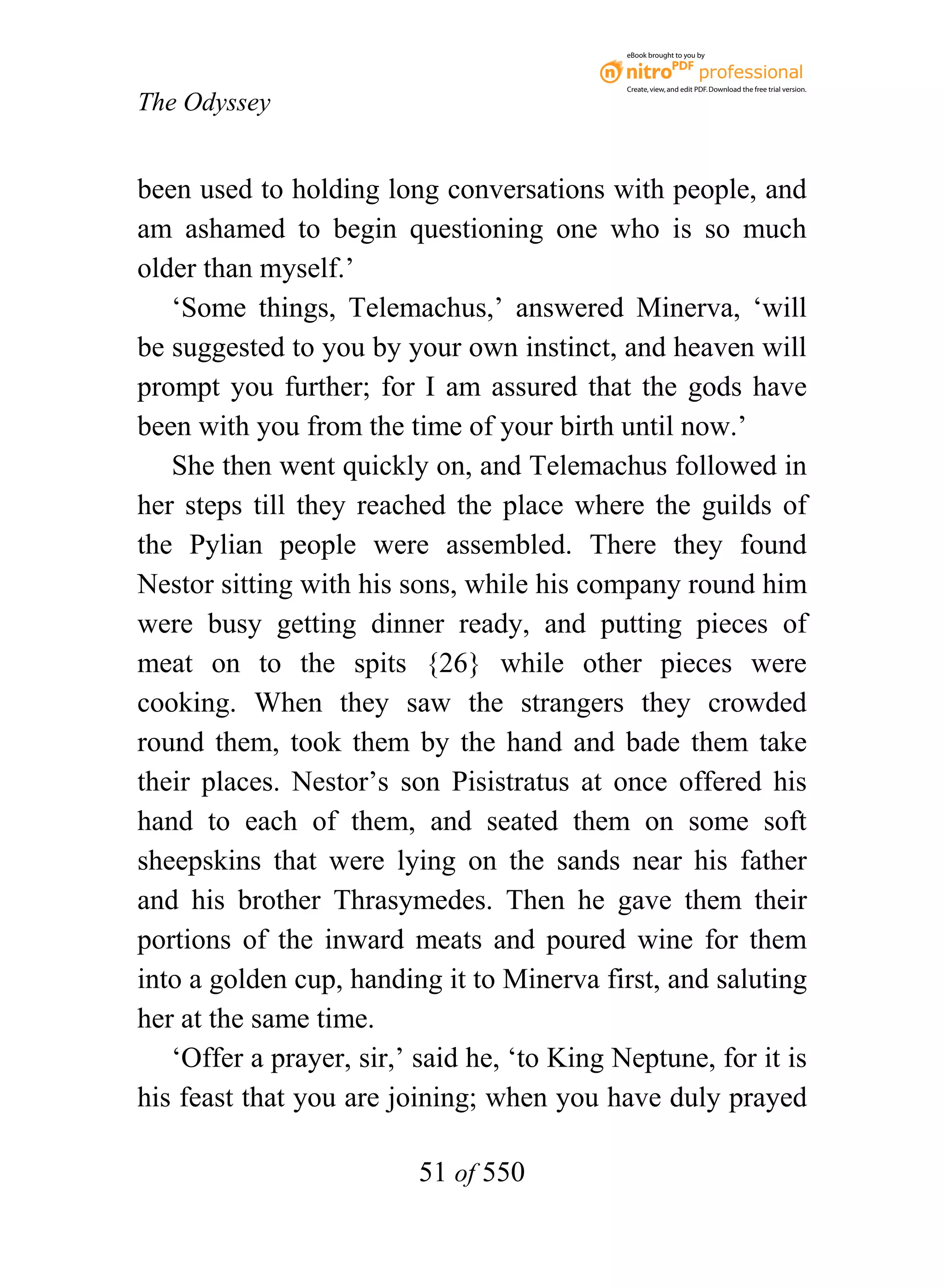 eBook brought to you by



                                             Create, view, and edit PDF. Download the free trial version.

The Odyssey


been used to holding long conversations with people, and
am ashamed to begin questioning one who is so much
older than myself.’
   ‘Some things, Telemachus,’ answered Minerva, ‘will
be suggested to you by your own instinct, and heaven will
prompt you further; for I am assured that the gods have
been with you from the time of your birth until now.’
   She then went quickly on, and Telemachus followed in
her steps till they reached the place where the guilds of
the Pylian people were assembled. There they found
Nestor sitting with his sons, while his company round him
were busy getting dinner ready, and putting pieces of
meat on to the spits {26} while other pieces were
cooking. When they saw the strangers they crowded
round them, took them by the hand and bade them take
their places. Nestor’s son Pisistratus at once offered his
hand to each of them, and seated them on some soft
sheepskins that were lying on the sands near his father
and his brother Thrasymedes. Then he gave them their
portions of the inward meats and poured wine for them
into a golden cup, handing it to Minerva first, and saluting
her at the same time.
   ‘Offer a prayer, sir,’ said he, ‘to King Neptune, for it is
his feast that you are joining; when you have duly prayed

                          51 of 550
 