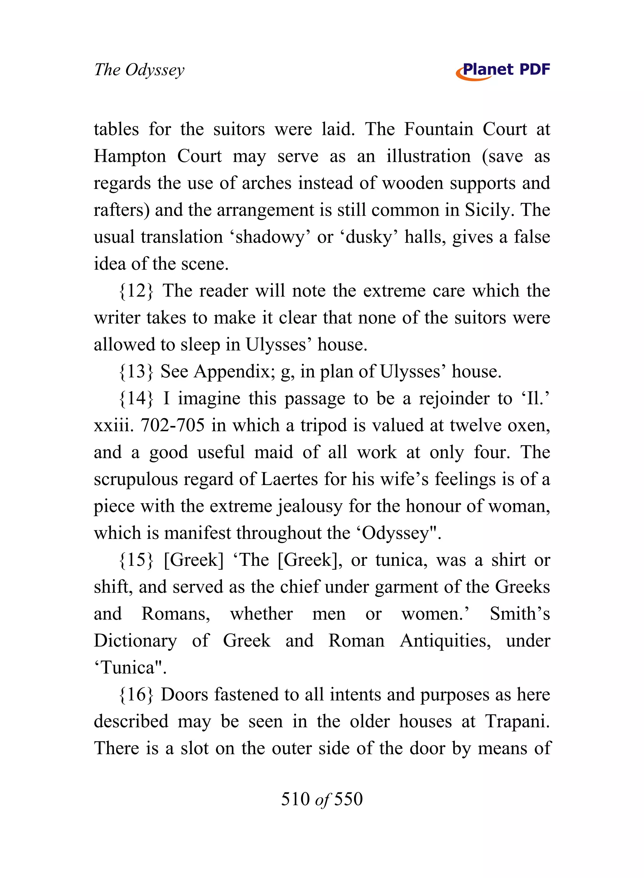 The Odyssey


tables for the suitors were laid. The Fountain Court at
Hampton Court may serve as an illustration (save as
regards the use of arches instead of wooden supports and
rafters) and the arrangement is still common in Sicily. The
usual translation ‘shadowy’ or ‘dusky’ halls, gives a false
idea of the scene.
   {12} The reader will note the extreme care which the
writer takes to make it clear that none of the suitors were
allowed to sleep in Ulysses’ house.
   {13} See Appendix; g, in plan of Ulysses’ house.
   {14} I imagine this passage to be a rejoinder to ‘Il.’
xxiii. 702-705 in which a tripod is valued at twelve oxen,
and a good useful maid of all work at only four. The
scrupulous regard of Laertes for his wife’s feelings is of a
piece with the extreme jealousy for the honour of woman,
which is manifest throughout the ‘Odyssey".
   {15} [Greek] ‘The [Greek], or tunica, was a shirt or
shift, and served as the chief under garment of the Greeks
and Romans, whether men or women.’ Smith’s
Dictionary of Greek and Roman Antiquities, under
‘Tunica".
   {16} Doors fastened to all intents and purposes as here
described may be seen in the older houses at Trapani.
There is a slot on the outer side of the door by means of

                        510 of 550
 