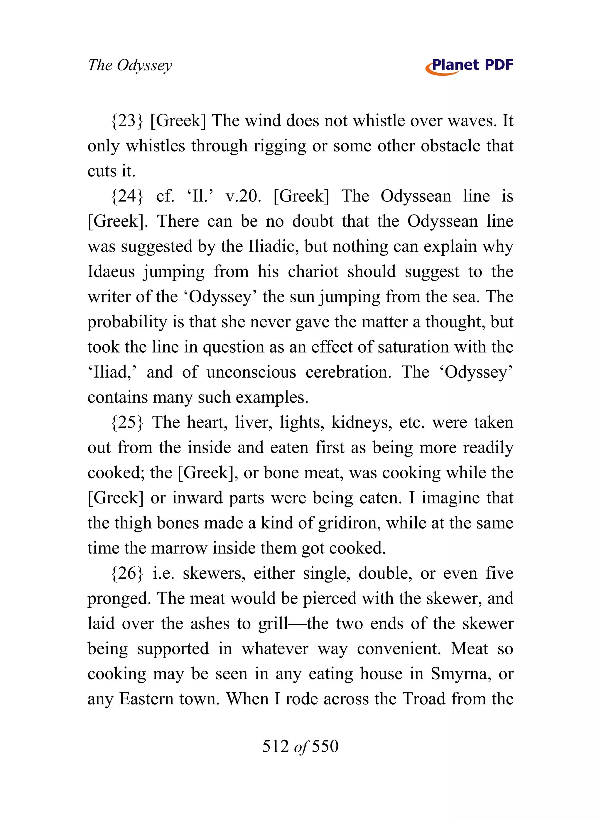 The Odyssey


    {23} [Greek] The wind does not whistle over waves. It
only whistles through rigging or some other obstacle that
cuts it.
    {24} cf. ‘Il.’ v.20. [Greek] The Odyssean line is
[Greek]. There can be no doubt that the Odyssean line
was suggested by the Iliadic, but nothing can explain why
Idaeus jumping from his chariot should suggest to the
writer of the ‘Odyssey’ the sun jumping from the sea. The
probability is that she never gave the matter a thought, but
took the line in question as an effect of saturation with the
‘Iliad,’ and of unconscious cerebration. The ‘Odyssey’
contains many such examples.
    {25} The heart, liver, lights, kidneys, etc. were taken
out from the inside and eaten first as being more readily
cooked; the [Greek], or bone meat, was cooking while the
[Greek] or inward parts were being eaten. I imagine that
the thigh bones made a kind of gridiron, while at the same
time the marrow inside them got cooked.
    {26} i.e. skewers, either single, double, or even five
pronged. The meat would be pierced with the skewer, and
laid over the ashes to grill—the two ends of the skewer
being supported in whatever way convenient. Meat so
cooking may be seen in any eating house in Smyrna, or
any Eastern town. When I rode across the Troad from the

                        512 of 550
 