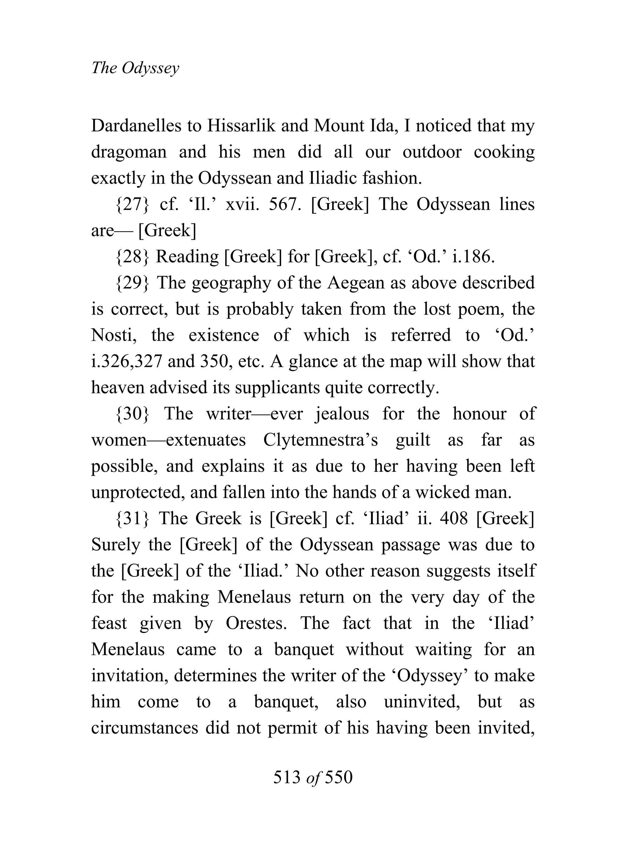 The Odyssey


Dardanelles to Hissarlik and Mount Ida, I noticed that my
dragoman and his men did all our outdoor cooking
exactly in the Odyssean and Iliadic fashion.
   {27} cf. ‘Il.’ xvii. 567. [Greek] The Odyssean lines
are— [Greek]
   {28} Reading [Greek] for [Greek], cf. ‘Od.’ i.186.
   {29} The geography of the Aegean as above described
is correct, but is probably taken from the lost poem, the
Nosti, the existence of which is referred to ‘Od.’
i.326,327 and 350, etc. A glance at the map will show that
heaven advised its supplicants quite correctly.
   {30} The writer—ever jealous for the honour of
women—extenuates Clytemnestra’s guilt as far as
possible, and explains it as due to her having been left
unprotected, and fallen into the hands of a wicked man.
   {31} The Greek is [Greek] cf. ‘Iliad’ ii. 408 [Greek]
Surely the [Greek] of the Odyssean passage was due to
the [Greek] of the ‘Iliad.’ No other reason suggests itself
for the making Menelaus return on the very day of the
feast given by Orestes. The fact that in the ‘Iliad’
Menelaus came to a banquet without waiting for an
invitation, determines the writer of the ‘Odyssey’ to make
him come to a banquet, also uninvited, but as
circumstances did not permit of his having been invited,

                        513 of 550
 