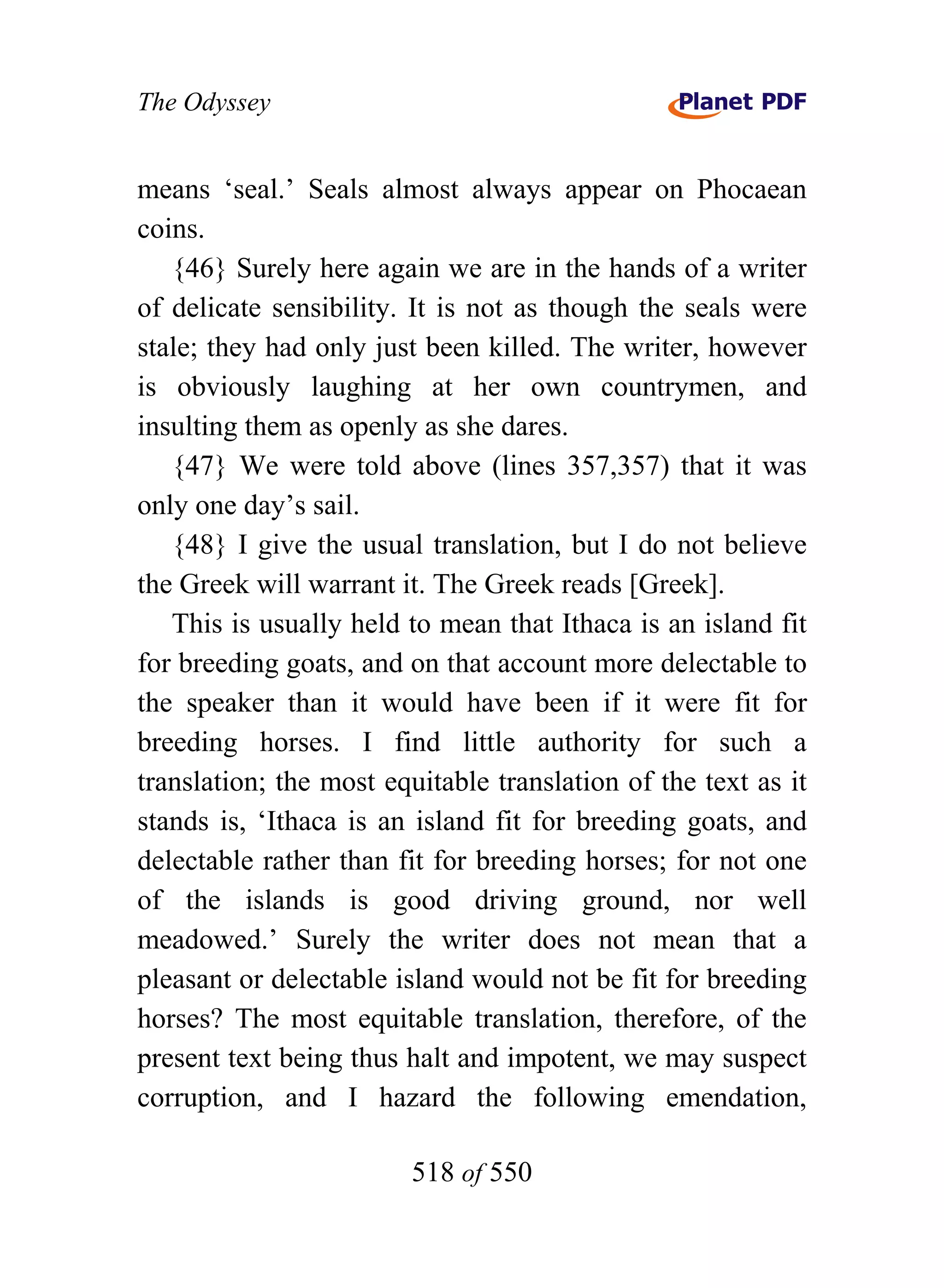 The Odyssey


means ‘seal.’ Seals almost always appear on Phocaean
coins.
   {46} Surely here again we are in the hands of a writer
of delicate sensibility. It is not as though the seals were
stale; they had only just been killed. The writer, however
is obviously laughing at her own countrymen, and
insulting them as openly as she dares.
   {47} We were told above (lines 357,357) that it was
only one day’s sail.
   {48} I give the usual translation, but I do not believe
the Greek will warrant it. The Greek reads [Greek].
   This is usually held to mean that Ithaca is an island fit
for breeding goats, and on that account more delectable to
the speaker than it would have been if it were fit for
breeding horses. I find little authority for such a
translation; the most equitable translation of the text as it
stands is, ‘Ithaca is an island fit for breeding goats, and
delectable rather than fit for breeding horses; for not one
of the islands is good driving ground, nor well
meadowed.’ Surely the writer does not mean that a
pleasant or delectable island would not be fit for breeding
horses? The most equitable translation, therefore, of the
present text being thus halt and impotent, we may suspect
corruption, and I hazard the following emendation,

                        518 of 550
 