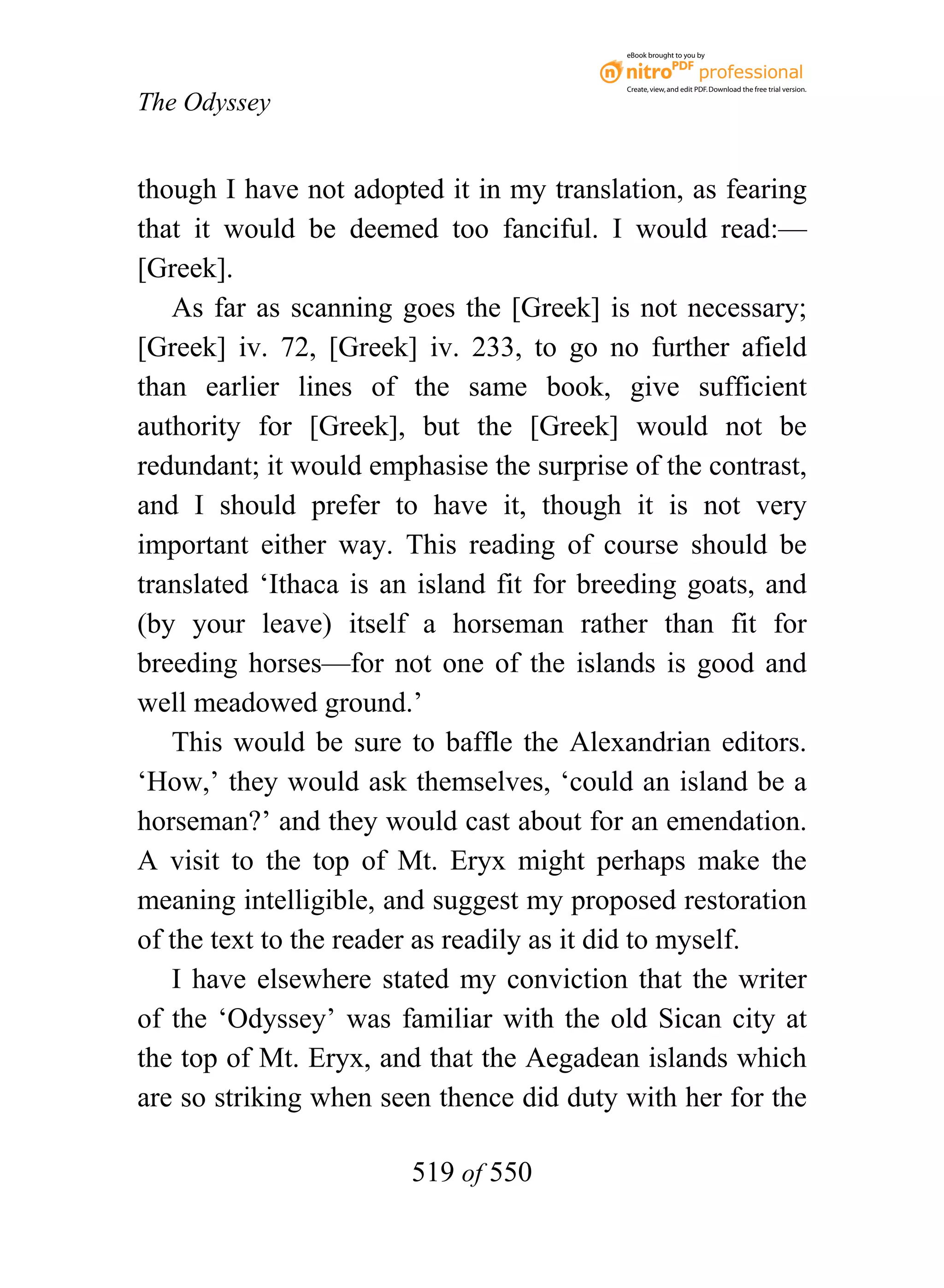 eBook brought to you by



                                           Create, view, and edit PDF. Download the free trial version.

The Odyssey


though I have not adopted it in my translation, as fearing
that it would be deemed too fanciful. I would read:—
[Greek].
   As far as scanning goes the [Greek] is not necessary;
[Greek] iv. 72, [Greek] iv. 233, to go no further afield
than earlier lines of the same book, give sufficient
authority for [Greek], but the [Greek] would not be
redundant; it would emphasise the surprise of the contrast,
and I should prefer to have it, though it is not very
important either way. This reading of course should be
translated ‘Ithaca is an island fit for breeding goats, and
(by your leave) itself a horseman rather than fit for
breeding horses—for not one of the islands is good and
well meadowed ground.’
   This would be sure to baffle the Alexandrian editors.
‘How,’ they would ask themselves, ‘could an island be a
horseman?’ and they would cast about for an emendation.
A visit to the top of Mt. Eryx might perhaps make the
meaning intelligible, and suggest my proposed restoration
of the text to the reader as readily as it did to myself.
   I have elsewhere stated my conviction that the writer
of the ‘Odyssey’ was familiar with the old Sican city at
the top of Mt. Eryx, and that the Aegadean islands which
are so striking when seen thence did duty with her for the

                        519 of 550
 