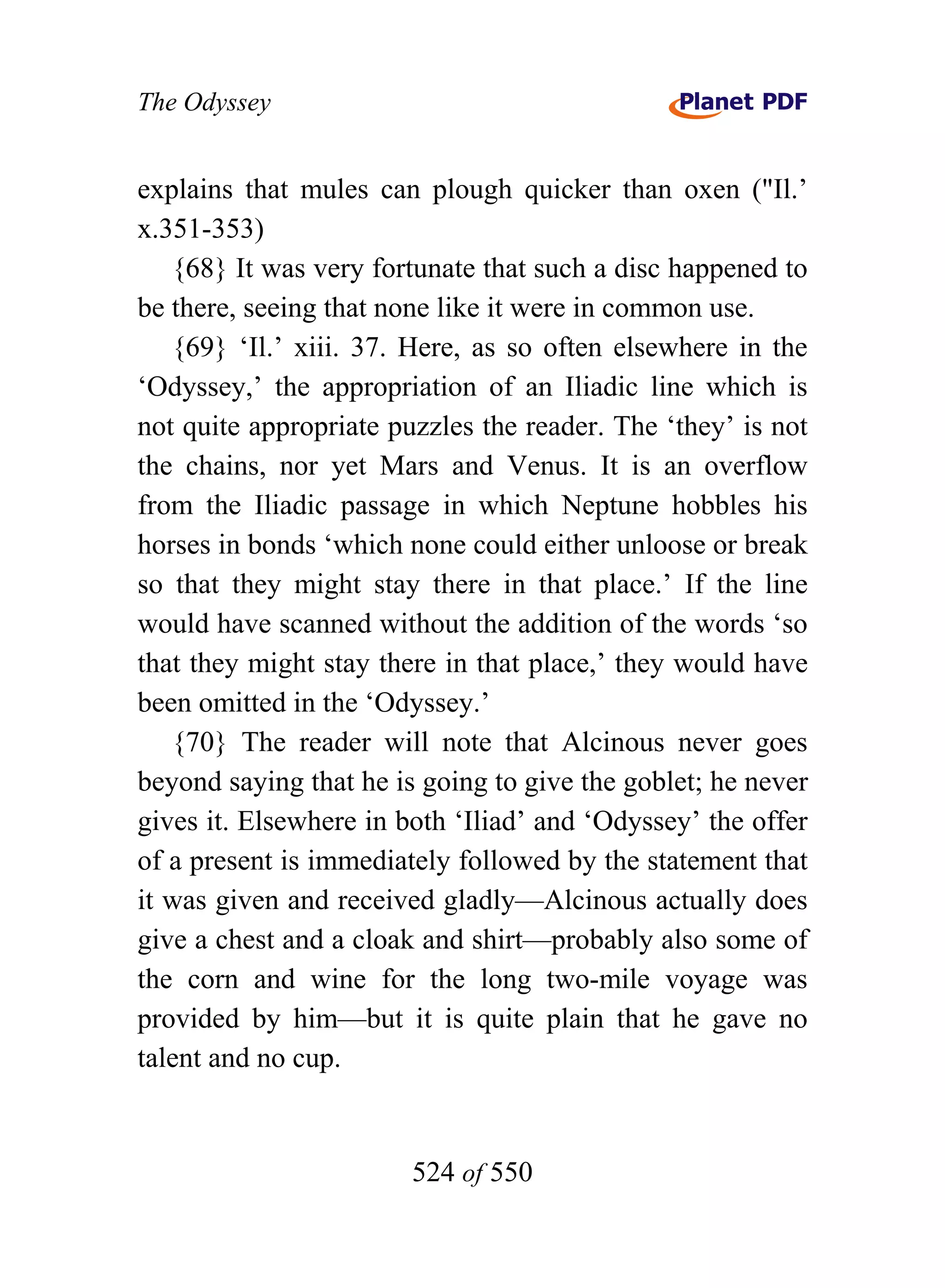 The Odyssey


explains that mules can plough quicker than oxen ("Il.’
x.351-353)
   {68} It was very fortunate that such a disc happened to
be there, seeing that none like it were in common use.
   {69} ‘Il.’ xiii. 37. Here, as so often elsewhere in the
‘Odyssey,’ the appropriation of an Iliadic line which is
not quite appropriate puzzles the reader. The ‘they’ is not
the chains, nor yet Mars and Venus. It is an overflow
from the Iliadic passage in which Neptune hobbles his
horses in bonds ‘which none could either unloose or break
so that they might stay there in that place.’ If the line
would have scanned without the addition of the words ‘so
that they might stay there in that place,’ they would have
been omitted in the ‘Odyssey.’
   {70} The reader will note that Alcinous never goes
beyond saying that he is going to give the goblet; he never
gives it. Elsewhere in both ‘Iliad’ and ‘Odyssey’ the offer
of a present is immediately followed by the statement that
it was given and received gladly—Alcinous actually does
give a chest and a cloak and shirt—probably also some of
the corn and wine for the long two-mile voyage was
provided by him—but it is quite plain that he gave no
talent and no cup.


                        524 of 550
 