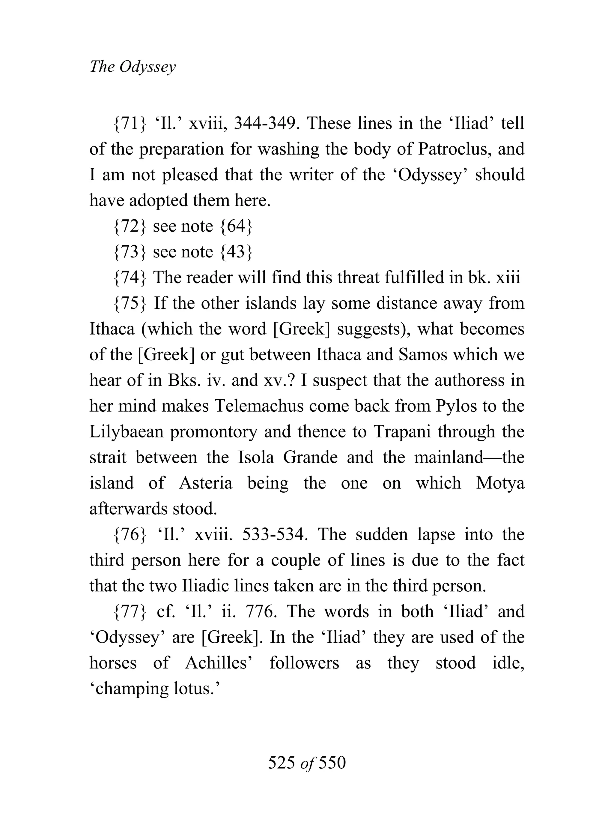 The Odyssey


    {71} ‘Il.’ xviii, 344-349. These lines in the ‘Iliad’ tell
of the preparation for washing the body of Patroclus, and
I am not pleased that the writer of the ‘Odyssey’ should
have adopted them here.
    {72} see note {64}
    {73} see note {43}
    {74} The reader will find this threat fulfilled in bk. xiii
    {75} If the other islands lay some distance away from
Ithaca (which the word [Greek] suggests), what becomes
of the [Greek] or gut between Ithaca and Samos which we
hear of in Bks. iv. and xv.? I suspect that the authoress in
her mind makes Telemachus come back from Pylos to the
Lilybaean promontory and thence to Trapani through the
strait between the Isola Grande and the mainland—the
island of Asteria being the one on which Motya
afterwards stood.
    {76} ‘Il.’ xviii. 533-534. The sudden lapse into the
third person here for a couple of lines is due to the fact
that the two Iliadic lines taken are in the third person.
    {77} cf. ‘Il.’ ii. 776. The words in both ‘Iliad’ and
‘Odyssey’ are [Greek]. In the ‘Iliad’ they are used of the
horses of Achilles’ followers as they stood idle,
‘champing lotus.’


                         525 of 550
 