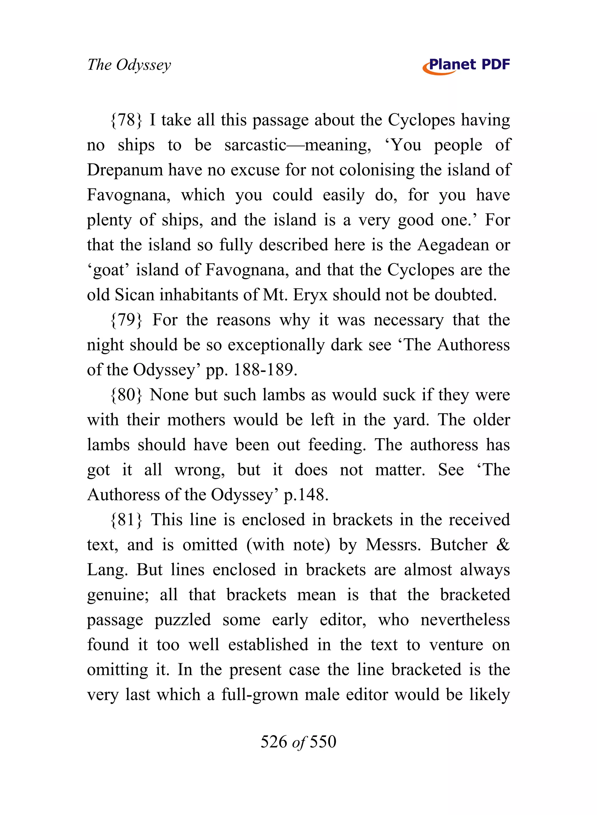 The Odyssey


   {78} I take all this passage about the Cyclopes having
no ships to be sarcastic—meaning, ‘You people of
Drepanum have no excuse for not colonising the island of
Favognana, which you could easily do, for you have
plenty of ships, and the island is a very good one.’ For
that the island so fully described here is the Aegadean or
‘goat’ island of Favognana, and that the Cyclopes are the
old Sican inhabitants of Mt. Eryx should not be doubted.
   {79} For the reasons why it was necessary that the
night should be so exceptionally dark see ‘The Authoress
of the Odyssey’ pp. 188-189.
   {80} None but such lambs as would suck if they were
with their mothers would be left in the yard. The older
lambs should have been out feeding. The authoress has
got it all wrong, but it does not matter. See ‘The
Authoress of the Odyssey’ p.148.
   {81} This line is enclosed in brackets in the received
text, and is omitted (with note) by Messrs. Butcher &
Lang. But lines enclosed in brackets are almost always
genuine; all that brackets mean is that the bracketed
passage puzzled some early editor, who nevertheless
found it too well established in the text to venture on
omitting it. In the present case the line bracketed is the
very last which a full-grown male editor would be likely

                       526 of 550
 