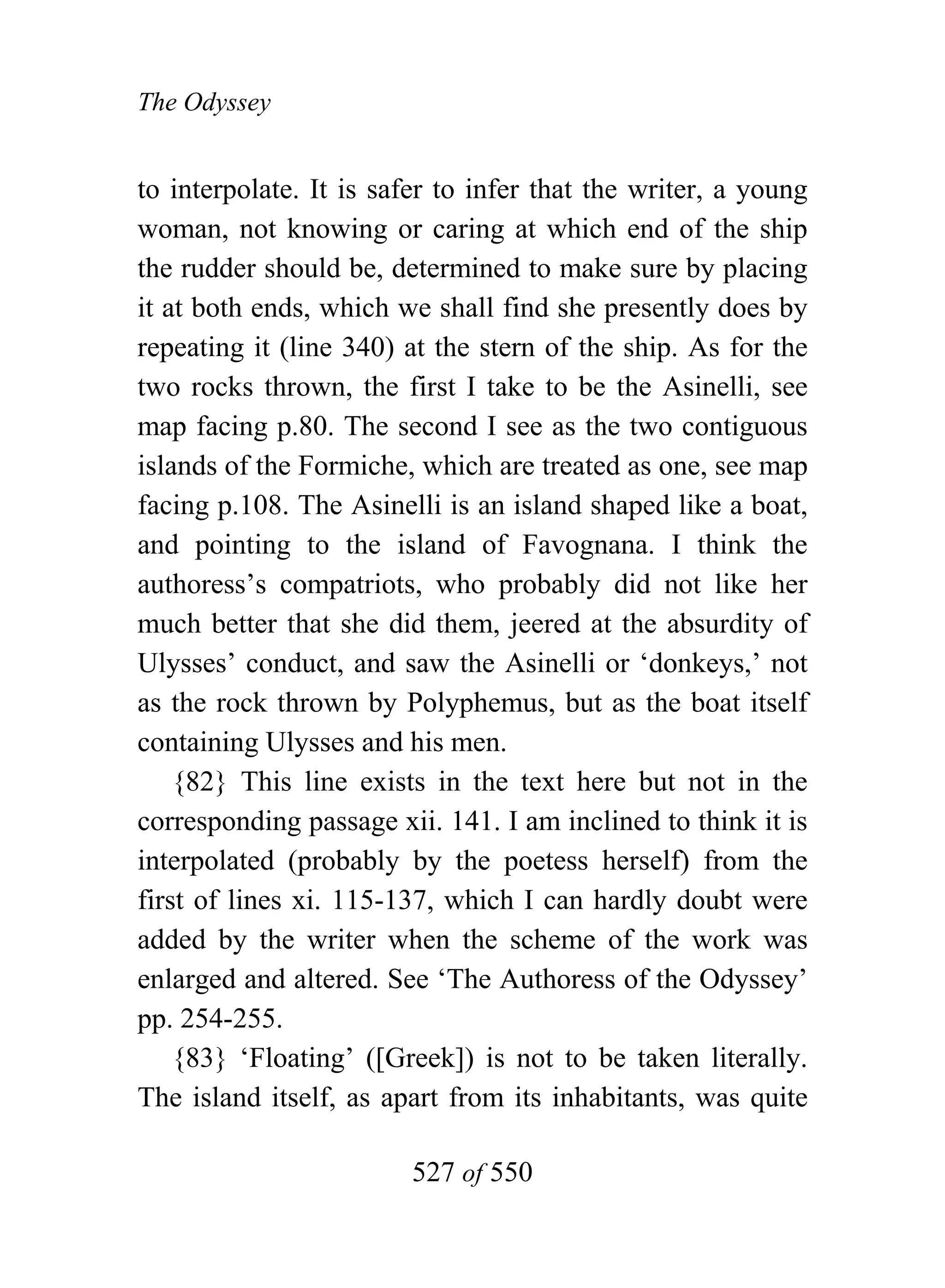 The Odyssey


to interpolate. It is safer to infer that the writer, a young
woman, not knowing or caring at which end of the ship
the rudder should be, determined to make sure by placing
it at both ends, which we shall find she presently does by
repeating it (line 340) at the stern of the ship. As for the
two rocks thrown, the first I take to be the Asinelli, see
map facing p.80. The second I see as the two contiguous
islands of the Formiche, which are treated as one, see map
facing p.108. The Asinelli is an island shaped like a boat,
and pointing to the island of Favognana. I think the
authoress’s compatriots, who probably did not like her
much better that she did them, jeered at the absurdity of
Ulysses’ conduct, and saw the Asinelli or ‘donkeys,’ not
as the rock thrown by Polyphemus, but as the boat itself
containing Ulysses and his men.
    {82} This line exists in the text here but not in the
corresponding passage xii. 141. I am inclined to think it is
interpolated (probably by the poetess herself) from the
first of lines xi. 115-137, which I can hardly doubt were
added by the writer when the scheme of the work was
enlarged and altered. See ‘The Authoress of the Odyssey’
pp. 254-255.
    {83} ‘Floating’ ([Greek]) is not to be taken literally.
The island itself, as apart from its inhabitants, was quite

                        527 of 550
 