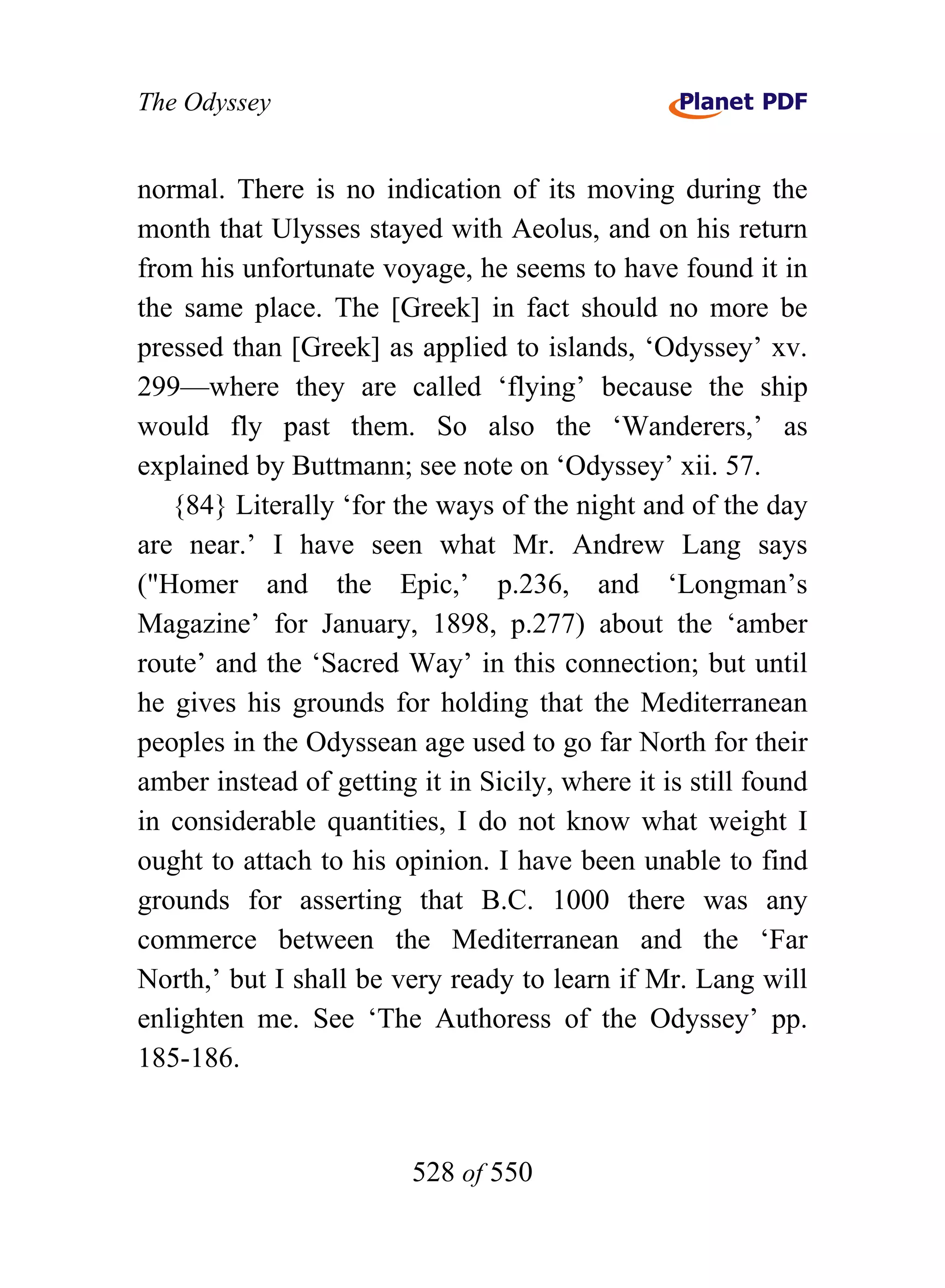 The Odyssey


normal. There is no indication of its moving during the
month that Ulysses stayed with Aeolus, and on his return
from his unfortunate voyage, he seems to have found it in
the same place. The [Greek] in fact should no more be
pressed than [Greek] as applied to islands, ‘Odyssey’ xv.
299—where they are called ‘flying’ because the ship
would fly past them. So also the ‘Wanderers,’ as
explained by Buttmann; see note on ‘Odyssey’ xii. 57.
   {84} Literally ‘for the ways of the night and of the day
are near.’ I have seen what Mr. Andrew Lang says
("Homer and the Epic,’ p.236, and ‘Longman’s
Magazine’ for January, 1898, p.277) about the ‘amber
route’ and the ‘Sacred Way’ in this connection; but until
he gives his grounds for holding that the Mediterranean
peoples in the Odyssean age used to go far North for their
amber instead of getting it in Sicily, where it is still found
in considerable quantities, I do not know what weight I
ought to attach to his opinion. I have been unable to find
grounds for asserting that B.C. 1000 there was any
commerce between the Mediterranean and the ‘Far
North,’ but I shall be very ready to learn if Mr. Lang will
enlighten me. See ‘The Authoress of the Odyssey’ pp.
185-186.


                         528 of 550
 