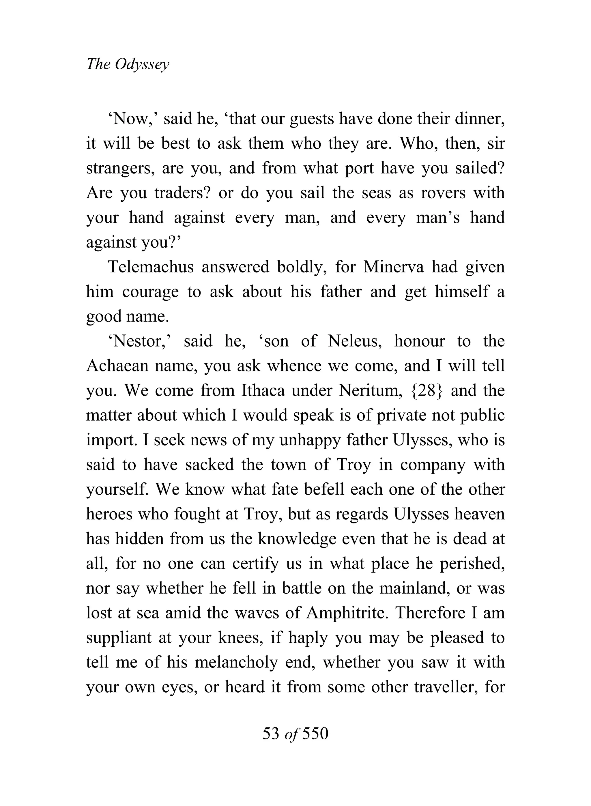 The Odyssey


    ‘Now,’ said he, ‘that our guests have done their dinner,
it will be best to ask them who they are. Who, then, sir
strangers, are you, and from what port have you sailed?
Are you traders? or do you sail the seas as rovers with
your hand against every man, and every man’s hand
against you?’
    Telemachus answered boldly, for Minerva had given
him courage to ask about his father and get himself a
good name.
    ‘Nestor,’ said he, ‘son of Neleus, honour to the
Achaean name, you ask whence we come, and I will tell
you. We come from Ithaca under Neritum, {28} and the
matter about which I would speak is of private not public
import. I seek news of my unhappy father Ulysses, who is
said to have sacked the town of Troy in company with
yourself. We know what fate befell each one of the other
heroes who fought at Troy, but as regards Ulysses heaven
has hidden from us the knowledge even that he is dead at
all, for no one can certify us in what place he perished,
nor say whether he fell in battle on the mainland, or was
lost at sea amid the waves of Amphitrite. Therefore I am
suppliant at your knees, if haply you may be pleased to
tell me of his melancholy end, whether you saw it with
your own eyes, or heard it from some other traveller, for

                         53 of 550
 