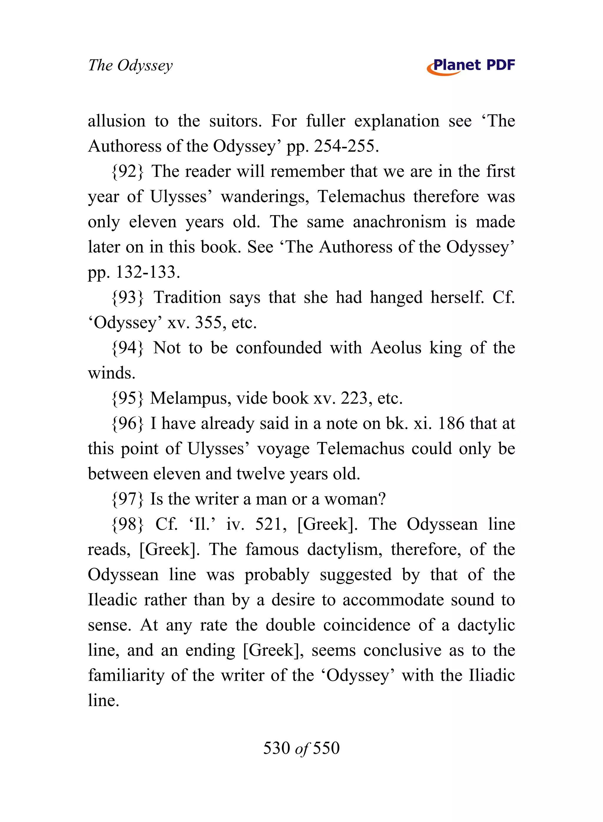The Odyssey


allusion to the suitors. For fuller explanation see ‘The
Authoress of the Odyssey’ pp. 254-255.
   {92} The reader will remember that we are in the first
year of Ulysses’ wanderings, Telemachus therefore was
only eleven years old. The same anachronism is made
later on in this book. See ‘The Authoress of the Odyssey’
pp. 132-133.
   {93} Tradition says that she had hanged herself. Cf.
‘Odyssey’ xv. 355, etc.
   {94} Not to be confounded with Aeolus king of the
winds.
   {95} Melampus, vide book xv. 223, etc.
   {96} I have already said in a note on bk. xi. 186 that at
this point of Ulysses’ voyage Telemachus could only be
between eleven and twelve years old.
   {97} Is the writer a man or a woman?
   {98} Cf. ‘Il.’ iv. 521, [Greek]. The Odyssean line
reads, [Greek]. The famous dactylism, therefore, of the
Odyssean line was probably suggested by that of the
Ileadic rather than by a desire to accommodate sound to
sense. At any rate the double coincidence of a dactylic
line, and an ending [Greek], seems conclusive as to the
familiarity of the writer of the ‘Odyssey’ with the Iliadic
line.

                        530 of 550
 