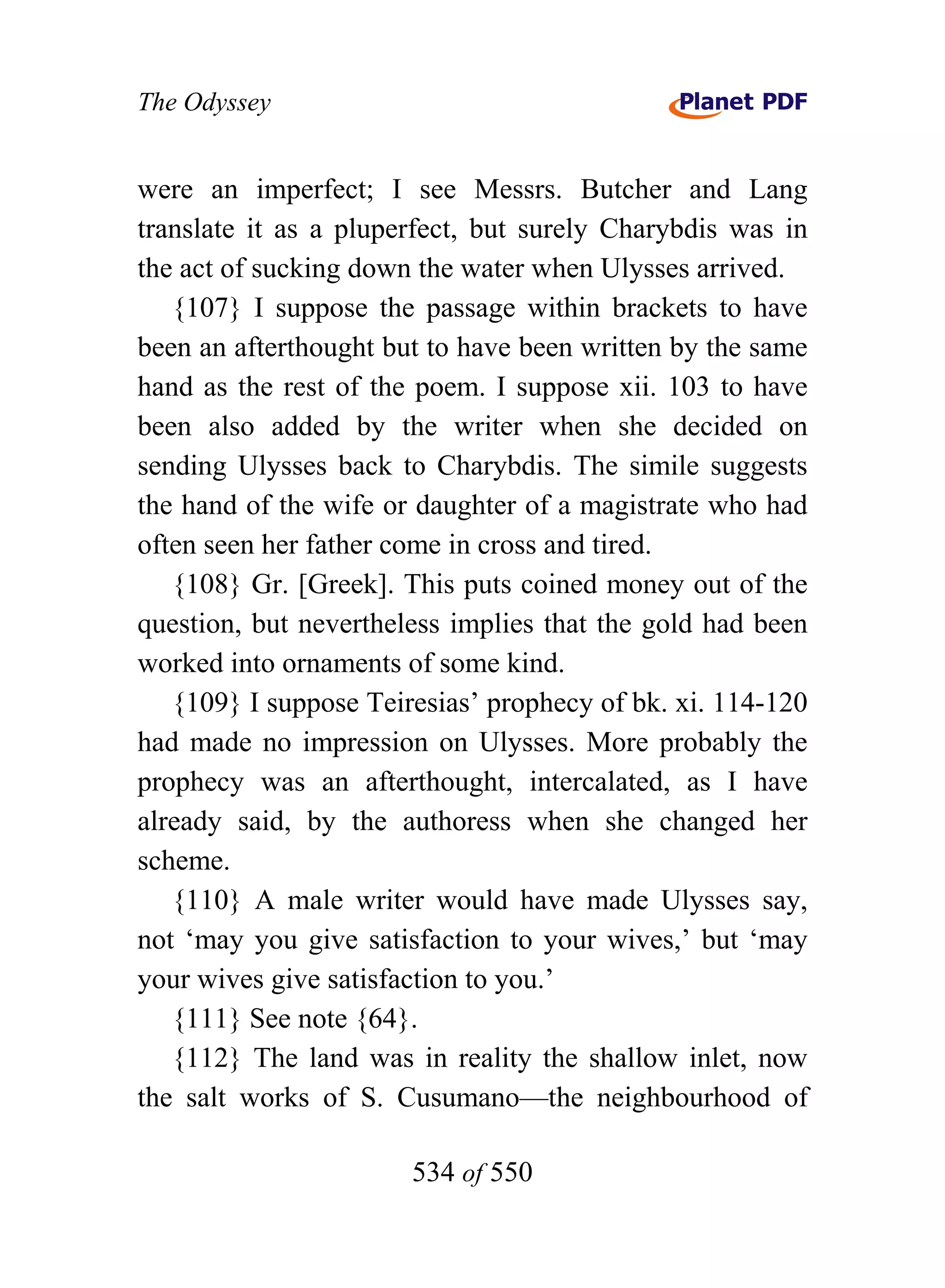 The Odyssey


were an imperfect; I see Messrs. Butcher and Lang
translate it as a pluperfect, but surely Charybdis was in
the act of sucking down the water when Ulysses arrived.
   {107} I suppose the passage within brackets to have
been an afterthought but to have been written by the same
hand as the rest of the poem. I suppose xii. 103 to have
been also added by the writer when she decided on
sending Ulysses back to Charybdis. The simile suggests
the hand of the wife or daughter of a magistrate who had
often seen her father come in cross and tired.
   {108} Gr. [Greek]. This puts coined money out of the
question, but nevertheless implies that the gold had been
worked into ornaments of some kind.
   {109} I suppose Teiresias’ prophecy of bk. xi. 114-120
had made no impression on Ulysses. More probably the
prophecy was an afterthought, intercalated, as I have
already said, by the authoress when she changed her
scheme.
   {110} A male writer would have made Ulysses say,
not ‘may you give satisfaction to your wives,’ but ‘may
your wives give satisfaction to you.’
   {111} See note {64}.
   {112} The land was in reality the shallow inlet, now
the salt works of S. Cusumano—the neighbourhood of

                       534 of 550
 