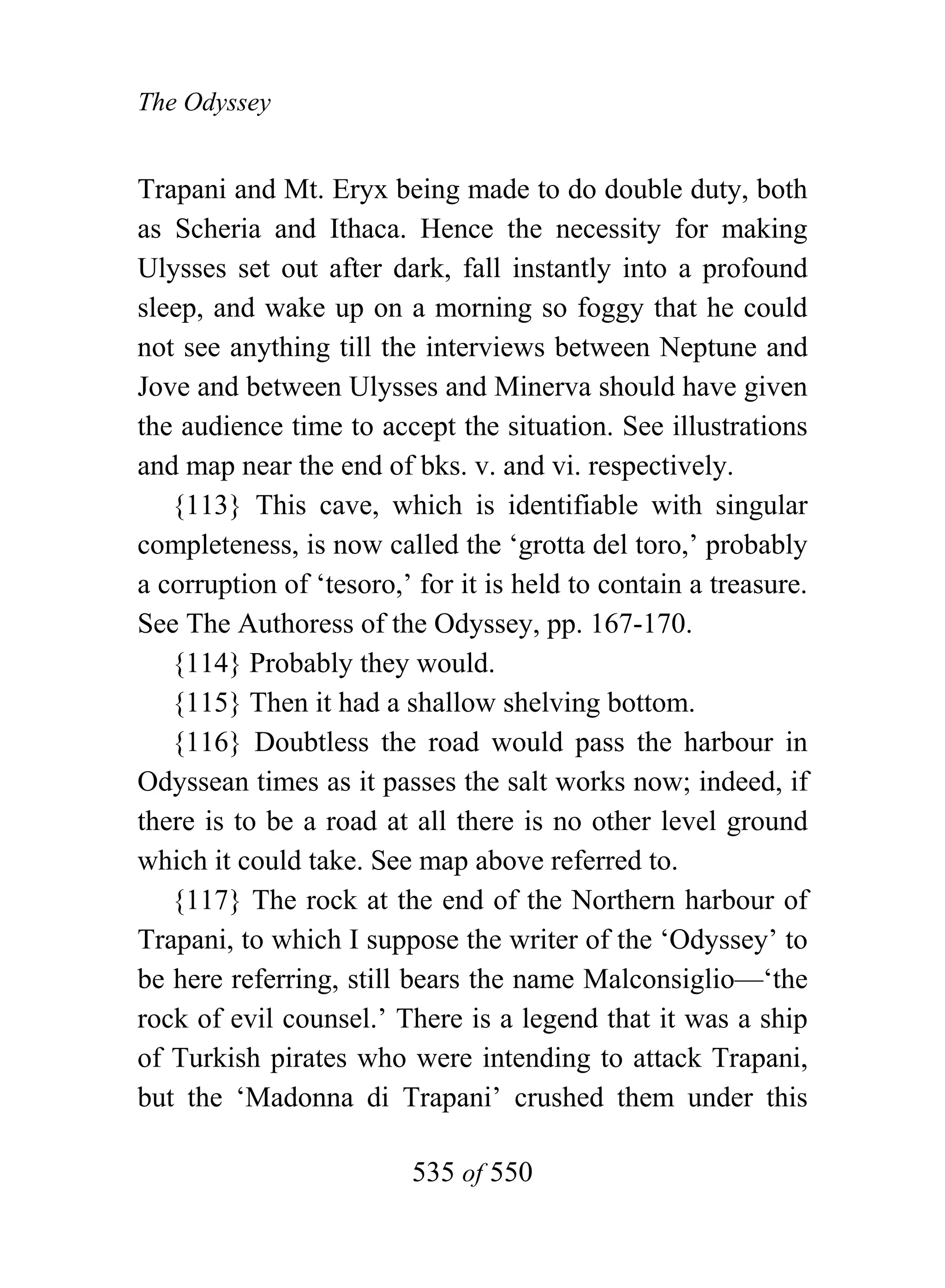 The Odyssey


Trapani and Mt. Eryx being made to do double duty, both
as Scheria and Ithaca. Hence the necessity for making
Ulysses set out after dark, fall instantly into a profound
sleep, and wake up on a morning so foggy that he could
not see anything till the interviews between Neptune and
Jove and between Ulysses and Minerva should have given
the audience time to accept the situation. See illustrations
and map near the end of bks. v. and vi. respectively.
   {113} This cave, which is identifiable with singular
completeness, is now called the ‘grotta del toro,’ probably
a corruption of ‘tesoro,’ for it is held to contain a treasure.
See The Authoress of the Odyssey, pp. 167-170.
   {114} Probably they would.
   {115} Then it had a shallow shelving bottom.
   {116} Doubtless the road would pass the harbour in
Odyssean times as it passes the salt works now; indeed, if
there is to be a road at all there is no other level ground
which it could take. See map above referred to.
   {117} The rock at the end of the Northern harbour of
Trapani, to which I suppose the writer of the ‘Odyssey’ to
be here referring, still bears the name Malconsiglio—‘the
rock of evil counsel.’ There is a legend that it was a ship
of Turkish pirates who were intending to attack Trapani,
but the ‘Madonna di Trapani’ crushed them under this

                         535 of 550
 