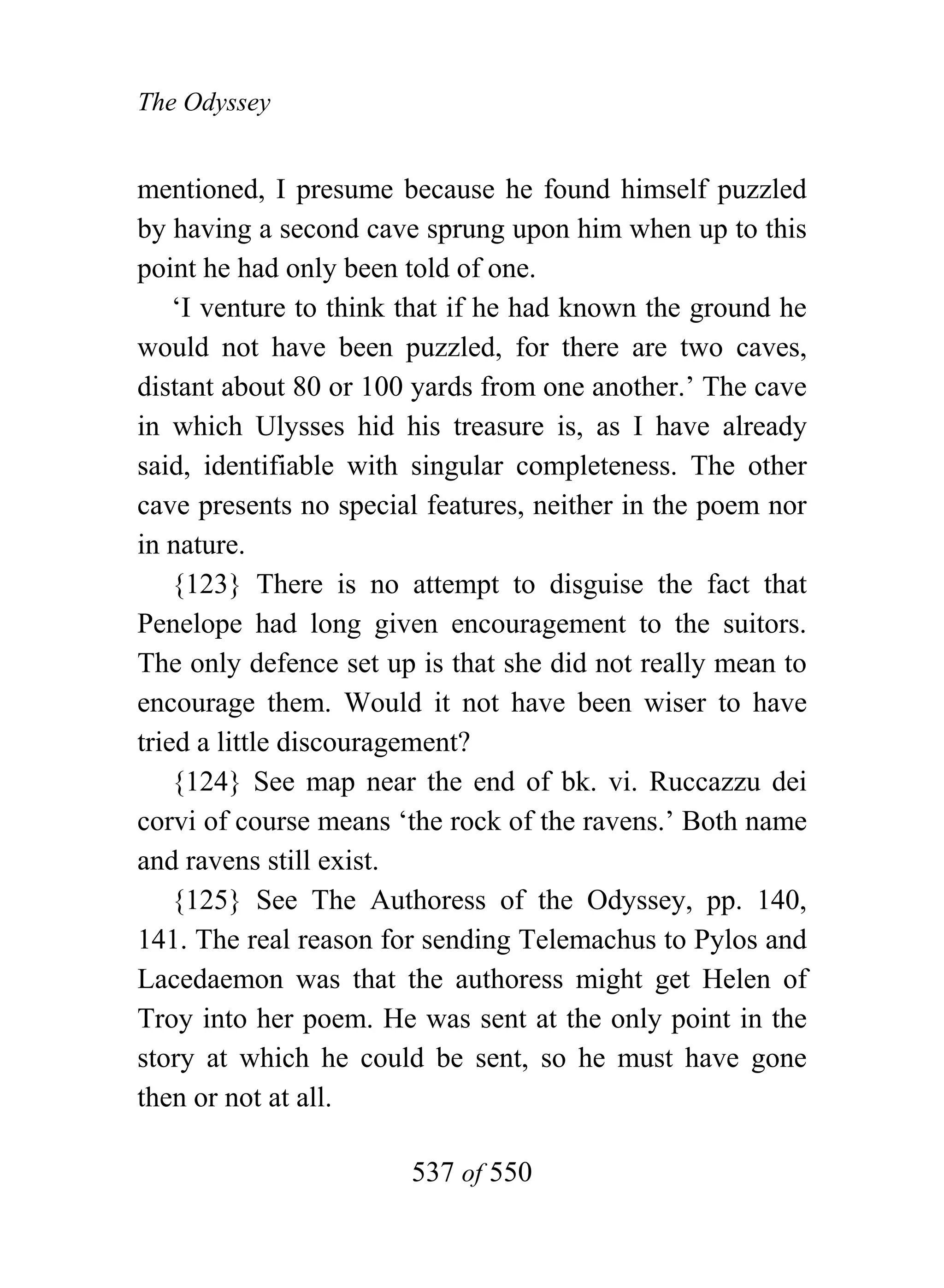 The Odyssey


mentioned, I presume because he found himself puzzled
by having a second cave sprung upon him when up to this
point he had only been told of one.
    ‘I venture to think that if he had known the ground he
would not have been puzzled, for there are two caves,
distant about 80 or 100 yards from one another.’ The cave
in which Ulysses hid his treasure is, as I have already
said, identifiable with singular completeness. The other
cave presents no special features, neither in the poem nor
in nature.
    {123} There is no attempt to disguise the fact that
Penelope had long given encouragement to the suitors.
The only defence set up is that she did not really mean to
encourage them. Would it not have been wiser to have
tried a little discouragement?
    {124} See map near the end of bk. vi. Ruccazzu dei
corvi of course means ‘the rock of the ravens.’ Both name
and ravens still exist.
    {125} See The Authoress of the Odyssey, pp. 140,
141. The real reason for sending Telemachus to Pylos and
Lacedaemon was that the authoress might get Helen of
Troy into her poem. He was sent at the only point in the
story at which he could be sent, so he must have gone
then or not at all.

                       537 of 550
 